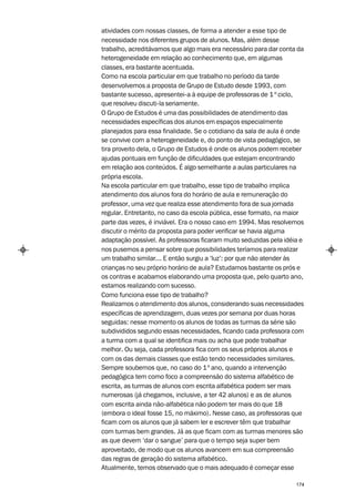 atividades com nossas classes, de forma a atender a esse tipo de
necessidade nos diferentes grupos de alunos. Mas, além desse
trabalho, acreditávamos que algo mais era necessário para dar conta da
heterogeneidade em relação ao conhecimento que, em algumas
classes, era bastante acentuada.
Como na escola particular em que trabalho no período da tarde
desenvolvemos a proposta de Grupo de Estudo desde 1993, com
bastante sucesso, apresentei-a à equipe de professoras de 1 º ciclo,
que resolveu discuti-la seriamente.
O Grupo de Estudos é uma das possibilidades de atendimento das
necessidades específicas dos alunos em espaços especialmente
planejados para essa finalidade. Se o cotidiano da sala de aula é onde
se convive com a heterogeneidade e, do ponto de vista pedagógico, se
tira proveito dela, o Grupo de Estudos é onde os alunos podem receber
ajudas pontuais em função de dificuldades que estejam encontrando
em relação aos conteúdos. É algo semelhante a aulas particulares na
própria escola.
Na escola particular em que trabalho, esse tipo de trabalho implica
atendimento dos alunos fora do horário de aula e remuneração do
professor, uma vez que realiza esse atendimento fora de sua jornada
regular. Entretanto, no caso da escola pública, esse formato, na maior
parte das vezes, é inviável. Era o nosso caso em 1994. Mas resolvemos
discutir o mérito da proposta para poder verificar se havia alguma
adaptação possível. As professoras ficaram muito seduzidas pela idéia e
nos pusemos a pensar sobre que possibilidades teríamos para realizar
um trabalho similar... E então surgiu a ‘luz’: por que não atender às
crianças no seu próprio horário de aula? Estudamos bastante os prós e
os contras e acabamos elaborando uma proposta que, pelo quarto ano,
estamos realizando com sucesso.
Como funciona esse tipo de trabalho?
Realizamos o atendimento dos alunos, considerando suas necessidades
específicas de aprendizagem, duas vezes por semana por duas horas
seguidas: nesse momento os alunos de todas as turmas da série são
subdivididos segundo essas necessidades, ficando cada professora com
a turma com a qual se identifica mais ou acha que pode trabalhar
melhor. Ou seja, cada professora fica com os seus próprios alunos e
com os das demais classes que estão tendo necessidades similares.
Sempre soubemos que, no caso do 1º ano, quando a intervenção
pedagógica tem como foco a compreensão do sistema alfabético de
escrita, as turmas de alunos com escrita alfabética podem ser mais
numerosas (já chegamos, inclusive, a ter 42 alunos) e as de alunos
com escrita ainda não-alfabética não podem ter mais do que 18
(embora o ideal fosse 15, no máximo). Nesse caso, as professoras que
ficam com os alunos que já sabem ler e escrever têm que trabalhar
com turmas bem grandes. Já as que ficam com as turmas menores são
as que devem ‘dar o sangue’ para que o tempo seja super bem
aproveitado, de modo que os alunos avancem em sua compreensão
das regras de geração do sistema alfabético.
Atualmente, temos observado que o mais adequado é começar esse

                                                                    174
 