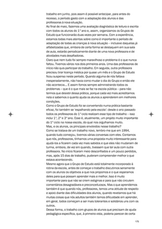 trabalho em junho, pois assim é possível antecipar, para antes do
recesso, o período gasto com a adaptação dos alunos e das
professoras à nova situação.
Ao final de maio, fazemos uma avaliação diagnóstica de leitura e escrita
com todos os alunos do 1º ano e, assim, organizamos os Grupos de
Estudo que funcionarão duas vezes por semana. Com a experiência,
estamos todas mais atentas sobre como é importante o período de
adaptação de todas as crianças à nova situação – inclusive daquelas já
alfabetizadas que, embora de certa forma se destaquem em sua sala
de aula, estarão periodicamente diante de uma nova professora e de
atividades mais desafiadoras.
Claro que nem tudo foi sempre maravilhoso e problema é o que nunca
faltou. Tivemos vários nos dois primeiros anos. Uma das professoras de
início não quis participar do trabalho. Em seguida, outra professora
precisou tirar licença médica por quase um mês e o Grupo de Estudo
ficou suspenso neste período. Quando alguma de nós faltava
inesperadamente, não havia como mudar o dia do Grupo e então ele
não acontecia... E assim fomos sempre administrando todos os
problemas – que é o que mais se faz na escola pública – para não
termos que desistir dessa prática, porque cada vez mais acreditamos
nela e sabemos o quanto ajuda os alunos a aprenderem em melhores
condições.
Como o Grupo de Estudo foi se convertendo numa prática bastante
eficaz, foi também se ‘espalhando pela escola’: desde o ano passado
todos os professoras do 1º ciclo realizam esse tipo de trabalho – isso
inclui 1º, 2º e 3º ano. Esse é, atualmente, um projeto muito importante
do 1º ciclo na nossa escola, do qual nos orgulhamos muito.
Mas, e os alunos, os principais envolvidos nesse trabalho?
Como se tratava de um trabalho novo, lembro-me que em 1994,
quando tudo começou, tivemos várias conversas com eles. Contamos
que nós, professoras, tínhamos uma proposta muito interessante para
ajudá-los a ficarem cada vez mais sabidos e que eles não mudariam de
turma, embora, de vez em quando, tivessem que ter aula com outra
professora. No início ficaram meio desconfiados e um pouco perdidos,
mas, após 15 dias de trabalho, puderam compreender melhor o que
estava acontecendo.
Mesmo agora que o Grupo de Estudo está totalmente incorporado à
rotina da escola, antes de começar o trabalho discutimos seriamente
com os alunos os objetivos a que nos propomos e o que esperamos
deles para que possam aprender mais e melhor. Isso é muito
importante para que não se criem estigmas e para que não circulem
comentários desagradáveis e preconceituosos. Mas o que aprendemos
também é que quando nós, professores, temos uma atitude de respeito
e apoio diante das dificuldades dos alunos, quando revelamos que há
muitas coisas que nós adultos também temos dificuldade em aprender,
em geral, todos começam a ser mais tolerantes e solidários uns com os
outros.
Dessa forma, o trabalho com grupos de alunos que precisam de ajuda
pedagógica específica, que, à primeira vista, poderia parecer de certa

                                                                     175
 