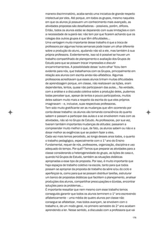 maneira discriminatório, acaba sendo uma iniciativa de grande respeito
intelectual por eles. Até porque, em todos os grupos, mesmo naqueles
em que os alunos já possuem um conhecimento mais avançado, as
atividades propostas são desafiadoras – possíveis, porém, difíceis.
Então, todos os alunos estão se deparando com suas limitações e com
a necessidade de superá-las: não tem por que ficarem achando que os
colegas dos outros grupos é que têm dificuldades...
Uma vantagem muito importante desse trabalho é que a troca de
professora por algumas horas semanais pode trazer um olhar diferente
sobre a produção do aluno, ajudando não só a ele, mas também à sua
própria professora. Evidentemente, isso só é possível se houver um
trabalho compartilhado de planejamento e avaliação dos Grupos de
Estudo para que se possam trocar impressões e discutir
encaminhamentos. A possibilidade desse ‘outro olhar’ ficou bem
evidente para nós, que trabalhamos com os Grupos, principalmente em
relação aos alunos com escrita ainda não-alfabética. Algumas
professoras acreditavam que esses alunos tinham muitas dificuldades
de aprendizagem porque, em classe, não realizavam as lições, eram
dependentes, lentos, quase não participavam das aulas... Na verdade,
com a análise e a discussão coletiva sobre a produção deles, pudemos
todas perceber que, apesar de lentos e pouco participativos, muitos
deles sabiam muito mais a respeito da escrita do que eles próprios
imaginavam – e, inclusive, suas respectivas professoras.
Tem sido muito gratificante ver as mudanças que vêm ocorrendo por
conta desse trabalho: os alunos vão tomando consciência do quanto
sabem e passam a participar das aulas e a se envolverem mais com as
atividades, não só no Grupo de Estudo. As professoras, por sua vez,
tiveram também importantes mudanças de atitudes: passaram a
compreender muito melhor o que, de fato, os alunos sabem ou não e a
dosar melhor as exigências que se podem fazer a eles.
Cada vez mais temos percebido, ao longo desses anos todos, o quanto
o trabalho pedagógico, especialmente com o 1º ano do Ensino
Fundamental, requer de nós, professores, organização, disciplina e uso
adequado do tempo. Por quê? Temos que preparar as atividades para a
classe considerando a heterogeneidade do grupo, as lições de casa e,
quando há Grupos de Estudo, também as situações didáticas
apropriadas a esse tipo de proposta. Por isso, é muito importante que
haja espaços de trabalho coletivo na escola, tanto para que todos
possam se apropriar da proposta de trabalho da série e/ou do ciclo e
aperfeiçoá-la, como para que se possam distribuir tarefas, estruturar
um banco de propostas didáticas que facilitem o planejamento, analisar
produções dos alunos, compartilhar preocupações e dúvidas, encontrar
soluções para os problemas...
É importante ressaltar que nem mesmo com esse trabalho temos
conseguido garantir que todos os alunos terminem o 1º ano escrevendo
alfabeticamente – uma média de quatro alunos por classe não
consegue se alfabetizar, mas todos avançam, se envolvem com o
trabalho e, de um modo geral, no primeiro semestre do 2º ano acabam
aprendendo a ler. Nesse sentido, a discussão com a professora que vai

                                                                   176
 