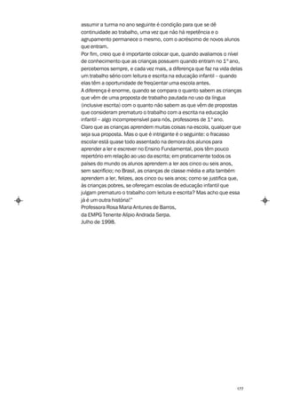 assumir a turma no ano seguinte é condição para que se dê
continuidade ao trabalho, uma vez que não há repetência e o
agrupamento permanece o mesmo, com o acréscimo de novos alunos
que entram.
Por fim, creio que é importante colocar que, quando avaliamos o nível
de conhecimento que as crianças possuem quando entram no 1º ano,
percebemos sempre, e cada vez mais, a diferença que faz na vida delas
um trabalho sério com leitura e escrita na educação infantil – quando
elas têm a oportunidade de freqüentar uma escola antes.
A diferença é enorme, quando se compara o quanto sabem as crianças
que vêm de uma proposta de trabalho pautada no uso da língua
(inclusive escrita) com o quanto não sabem as que vêm de propostas
que consideram prematuro o trabalho com a escrita na educação
infantil – algo incompreensível para nós, professores de 1º ano.
Claro que as crianças aprendem muitas coisas na escola, qualquer que
seja sua proposta. Mas o que é intrigante é o seguinte: o fracasso
escolar está quase todo assentado na demora dos alunos para
aprender a ler e escrever no Ensino Fundamental, pois têm pouco
repertório em relação ao uso da escrita; em praticamente todos os
países do mundo os alunos aprendem a ler aos cinco ou seis anos,
sem sacrifício; no Brasil, as crianças de classe média e alta também
aprendem a ler, felizes, aos cinco ou seis anos; como se justifica que,
às crianças pobres, se ofereçam escolas de educação infantil que
julgam prematuro o trabalho com leitura e escrita? Mas acho que essa
já é um outra história!”
Professora Rosa Maria Antunes de Barros,
da EMPG Tenente Alípio Andrada Serpa.
Julho de 1998.




                                                                    177
 