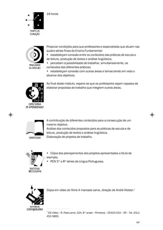 16 horas




Propiciar condições para que professores e especialistas que atuam nas
quatro séries finais do Ensino Fundamental:
• estabeleçam conexão entre os conteúdos das práticas de escuta e
de leitura, produção de textos e análise lingüística;
• percebam a possibilidade de trabalhar, simultaneamente, os
conteúdos das diferentes práticas;
• estabeleçam conexão com outras áreas e temas tendo em vista o
alcance dos objetivos.

Ao final deste módulo, espera-se que os professores sejam capazes de
elaborar propostas de trabalho que integrem outras áreas.




A contribuição de diferentes conteúdos para a consecução de um
mesmo objetivo.
Análise dos conteúdos propostos para as práticas de escuta e de
leitura, produção de textos e análise lingüística.
Elaboração de projetos de trabalho.




• Cópia dos planejamentos dos projetos apresentados a título de
exemplo.
• PCN 5ª a 8ª séries de Língua Portuguesa.




Cópia em vídeo do filme A marvada carne, direção de André Klotzel.1




1
 CIC Vídeo – R. Paes Leme, 524, 8 º andar – Pinheiros – 05424-010 – SP – Tel. (011)
452-5800.

                                                                               187
 