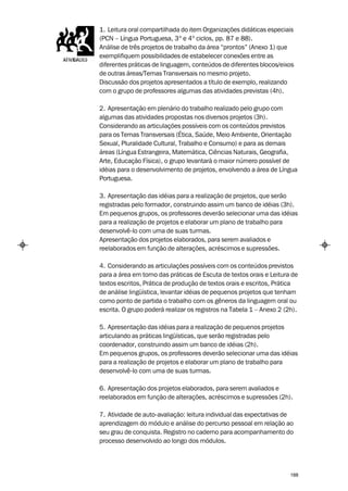 1. Leitura oral compartilhada do item Organizações didáticas especiais
(PCN – Língua Portuguesa, 3º e 4º ciclos, pp. 87 e 88).
Análise de três projetos de trabalho da área “prontos” (Anexo 1) que
exemplifiquem possibilidades de estabelecer conexões entre as
diferentes práticas de linguagem, conteúdos de diferentes blocos/eixos
de outras áreas/Temas Transversais no mesmo projeto.
Discussão dos projetos apresentados a título de exemplo, realizando
com o grupo de professores algumas das atividades previstas (4h).

2. Apresentação em plenário do trabalho realizado pelo grupo com
algumas das atividades propostas nos diversos projetos (3h).
Considerando as articulações possíveis com os conteúdos previstos
para os Temas Transversais (Ética, Saúde, Meio Ambiente, Orientação
Sexual, Pluralidade Cultural, Trabalho e Consumo) e para as demais
áreas (Língua Estrangeira, Matemática, Ciências Naturais, Geografia,
Arte, Educação Física), o grupo levantará o maior número possível de
idéias para o desenvolvimento de projetos, envolvendo a área de Língua
Portuguesa.

3. Apresentação das idéias para a realização de projetos, que serão
registradas pelo formador, construindo assim um banco de idéias (3h).
Em pequenos grupos, os professores deverão selecionar uma das idéias
para a realização de projetos e elaborar um plano de trabalho para
desenvolvê-lo com uma de suas turmas.
Apresentação dos projetos elaborados, para serem avaliados e
reelaborados em função de alterações, acréscimos e supressões.

4. Considerando as articulações possíveis com os conteúdos previstos
para a área em torno das práticas de Escuta de textos orais e Leitura de
textos escritos, Prática de produção de textos orais e escritos, Prática
de análise lingüística, levantar idéias de pequenos projetos que tenham
como ponto de partida o trabalho com os gêneros da linguagem oral ou
escrita. O grupo poderá realizar os registros na Tabela 1 – Anexo 2 (2h).

5. Apresentação das idéias para a realização de pequenos projetos
articulando as práticas lingüísticas, que serão registradas pelo
coordenador, construindo assim um banco de idéias (2h).
Em pequenos grupos, os professores deverão selecionar uma das idéias
para a realização de projetos e elaborar um plano de trabalho para
desenvolvê-lo com uma de suas turmas.

6. Apresentação dos projetos elaborados, para serem avaliados e
reelaborados em função de alterações, acréscimos e supressões (2h).

7. Atividade de auto-avaliação: leitura individual das expectativas de
aprendizagem do módulo e análise do percurso pessoal em relação ao
seu grau de conquista. Registro no caderno para acompanhamento do
processo desenvolvido ao longo dos módulos.




                                                                      188
 