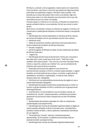 Nhô Quim, juntando o útil ao agradável, resolve pedi-la em casamento.
O pai consente, mas antes o noivo tem que passar por algumas provas
para testar sua esperteza e argúcia. Nhô Quim topa a parada, mas
percebe que a coisa não acaba mais e toma uma atitude: foge com
Carula para casar e na volta descobre que não existe o boi e que não
seria desta vez que iria matar o tal desejo.
O tempo passa e a vidinha cai no remanso, a filharada vai crescendo e
aquela vontade lá dentro nunca resolvida. Ele tem que comer a carne
de boi!
Quim toma uma decisão. Arranja um dinheiro ao enganar o tinhoso e se
manda para a cidade grande disposto a finalmente realizar o seu grande
desejo.
• Identificação dos motivos explorados na narrativa do filme e leitura
de contos da tradição oral em que também ocorram tais motivos:
• partida do herói;
• testes de casamento: tarefas e adivinhas (A princesa adivinhona,
Contos tradicionais do Brasil, de Câmara Cascudo);
• fraudes e enganos;
• demônio logrado (O afilhado do diabo, Contos tradicionais do Brasil,
de Câmara Cascudo);
• viagens etc.
• Identificação das fórmulas de fechamento “Entrou por uma porta e
saiu pela outra, quem quiser que conte outra”; “Está meu conto
acabado, Deus seja louvado”; “Era uma vez uma vaca chamada Vitória,
morreu a vaquinha, acabou-se a história” etc. que os contadores de
histórias usam para encerrar a narrativa.
• Descrição sociocultural da região em que ocorrem os
acontecimentos narrados no filme (o universo caipira paulista): o cigarro
de palha, as construções de pau-a-pique, a culinária, a agricultura de
subsistência, crendices e superstições, a moda de viola, festas e
danças (catira) etc. (Geografia).
• Confronto com as características socioculturais da região em que a
escola está localizada (Geografia).
• Identificação dos papéis socialmente construídos para a mulher e o
homem no grupo retratado no filme e confronto com os grupos locais
(Orientação Sexual).
• Levantamento, na comunidade em que se localiza a escola, de
contadores de “causos”, poetas populares, cantadores que possam
apresentar-se aos alunos e falar a respeito de sua arte (Pluralidade
Cultural).
• Apresentação dos artistas e gravação em vídeo ou cassete das
apresentações e dos depoimentos.
• Identificação das marcas da variedade lingüística falada na região do
interior paulista retratada no filme A marvada carne, considerando a
prosódia (modos de falar), o léxico (palavras e expressões idiomáticas
de uso regional).
• Transcrição dos “causos”, poemas, narrativas populares
apresentadas. Se for possível, o trabalho de transcrição pode se
estender também aos depoimentos.
• Identificação das marcas da variedade lingüística falada pelas

                                                                      190
 