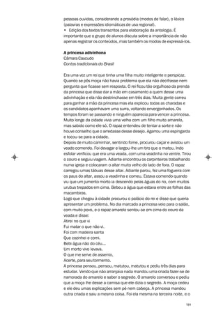 pessoas ouvidas, considerando a prosódia (modos de falar), o léxico
(palavras e expressões idiomáticas de uso regional).
• Edição dos textos transcritos para elaboração da antologia. É
importante que o grupo de alunos discuta sobre a importância de não
apenas registrar os conteúdos, mas também os modos de expressá-los.

A princesa adivinhona
Câmara Cascudo
Contos tradicionais do Brasil

Era uma vez um rei que tinha uma filha muito inteligente e perspicaz.
Quando se pôs moça não havia problema que ela não decifrasse nem
pergunta que ficasse sem resposta. O rei ficou tão orgulhoso da prenda
da princesa que disse dar a mão em casamento a quem desse uma
adivinhação e ela não destrinchasse em três dias. Muita gente correu
para ganhar a mão da princesa mas ela explicou todas as charadas e
os candidatos apanhavam uma surra, voltando envergonhados. Os
tempos foram se passando e ninguém aparecia para vencer a princesa.
Muito longe da cidade vivia uma velha com um filho muito amarelo,
mas sabido como ele só. O rapaz entendeu de tentar a sorte e não
houve conselho que o arredasse desse desejo. Agarrou uma espingarda
e tocou-se para a cidade.
Depois de muito caminhar, sentindo fome, procurou caçar e avistou um
veado comendo. Foi devagar e largou-lhe um tiro que o matou. Indo
esfolar verificou que era uma veada, com uma veadinha no ventre. Tirou
o couro e seguiu viagem. Adiante encontrou os carpinteiros trabalhando
numa igreja e colocaram o altar muito velho do lado de fora. O rapaz
carregou umas tábuas desse altar. Adiante parou, fez uma fogueira com
os paus do altar, assou a veadinha e comeu. Estava comendo quando
viu que um jumento morto ia descendo pelas águas do rio, com muitos
urubus trepados em cima. Bebeu a água que estava entre as folhas das
macambiras.
Logo que chegou à cidade procurou o palácio do rei e disse que queria
apresentar um problema. No dia marcado a princesa veio para o salão,
com muito povo, e o rapaz amarelo sentou-se em cima do couro da
veada e disse:
Atirei no que vi
Fui matar o que não vi.
Foi com madeira santa
Que cozinhei e comi.
Bebi água não do céu...
Um morto vivo levava.
O que me serve de assento,
Acerte, para seu tormento.
A princesa pensou, pensou, matutou, matutou e pediu três dias para
estudar. Vendo que não arranjava nada mandou uma criada fazer-se de
namorada do amarelo e saber o segredo. O amarelo conversou e pediu
que a moça lhe desse a camisa que ele dizia o segredo. A moça cedeu
e ele deu umas explicações sem pé nem cabeça. A princesa mandou
outra criada e saiu a mesma coisa. Foi ela mesma na terceira noite, e o

                                                                    191
 