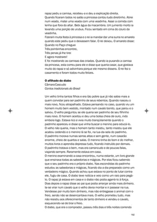rapaz pediu a camisa, recebeu-a e deu a explicação direita.
Quando ficaram todos no salão a princesa contou tudo direitinho. Atirei
num veado, matei uma veada com uma veadinha. Assei a comida com
lenha que fora do altar. Bebi água da macambira. Um jumento morto ia
levando uma porção de urubus. Ficou sentado em cima do couro da
veadinha.
Fizeram muita festa à princesa e o rei ia mandar dar uma surra no amarelo
quando este pediu que o deixassem falar. O rei deixou. O amarelo disse:
Quando no Paço cheguei
Três pombinhas encontrei,
Três penas já lhe tirei
E agora mostrarei!
E foi mostrando as camisas das criadas. Quando ia puxando a camisa
da princesa, esta correu para ele e disse que queria casar, que gostava
muito do rapaz e só adivinhara porque ele mesmo dissera. O rei fez o
casamento e foram todos muito felizes.

O afilhado do diabo
Câmara Cascudo
Contos tradicionais do Brasil

Um velho tinha tantos filhos e era tão pobre que já não sabia mais a
quem convidar para ser padrinho de seus rebentos. Quando nasceu o
mais novo, ficou atrapalhado. Estava pensando no caso, quando viu um
homem muito bem vestido, montado num cavalo bonito, que parou e o
salvou. O velho perguntou se ele queria ser padrinho de seu filhinho
mais novo. O homem aceitou e deu uma bolsa cheia de ouro, indo
embora logo. Estava rico e vivia muito tranqüilamente quando o
padrinho apareceu e disse que vinha buscar o menino para educá-lo.
O velho não queria, mas o homem tanto insistiu, tanto insistiu que ele
acabou cedendo e o menino lá se foi, na lua-da-sela do padrinho.
O padrinho morava numas serras altas e sem gente, num casarão
enorme, cheio de quartos e salas. O menino tinha do bom e do melhor,
muitos livros e aprendia depressa tudo, ficando instruído por demais.
O padrinho tratava-o bem, mas era carrancudo e de poucas falas,
viajando sempre. Raramente estava em casa.
O menino examinando a casa encontrou, numa estante, um livro grande
que ensinava todas as sabedorias e mágicas. Por elas ficou sabendo
que o seu padrinho era o próprio diabo. Nas escondidas do padrinho
estudou as sabedorias e mágicas, ficando dia a dia preparado como um
verdadeiro mágico. Quando achou que estava no ponto de lutar contra
ele, fugiu de casa. O diabo teve notícia e veio como um raio para pegá-
lo. O rapaz já estava em casa e o diabo não podia agarrá-lo à força.
Dias depois o rapaz disse ao pai que podia arranjar ainda mais dinheiro.
Ia-se virar num cavalo que o velho devia montar e ir passear na rua.
Vendesse por muito bom dinheiro, mas não entregasse o animal com o
freio, senão não se desencantava mais. O velho prometeu tudo, mas
não resistiu aos oferecimentos de tanto dinheiro e vendeu o cavalo,
esquecendo-se de tirar o freio.
O diabo, que era o comprador, passou três dias e três noites correndo

                                                                      192
 