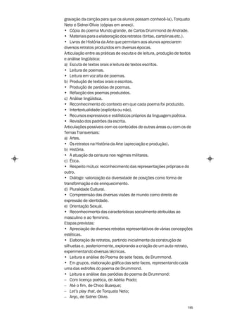 gravação da canção para que os alunos possam conhecê-la), Torquato
Neto e Sidnei Olívio (cópias em anexo).
• Cópia do poema Mundo grande, de Carlos Drummond de Andrade.
• Materiais para a elaboração dos retratos (tintas, cartolinas etc.).
• Livros de História da Arte que permitam aos alunos apreciarem
diversos retratos produzidos em diversas épocas.
Articulação entre as práticas de escuta e de leitura, produção de textos
e análise lingüística:
a) Escuta de textos orais e leitura de textos escritos.
• Leitura de poemas.
• Leitura em voz alta de poemas.
b) Produção de textos orais e escritos.
• Produção de paródias de poemas.
• Refacção dos poemas produzidos.
c) Análise lingüística.
• Reconhecimento do contexto em que cada poema foi produzido.
• Intertextualidade (explícita ou não).
• Recursos expressivos e estilísticos próprios da linguagem poética.
• Revisão dos padrões da escrita.
Articulações possíveis com os conteúdos de outras áreas ou com os de
Temas Transversais:
a) Artes.
• Os retratos na História da Arte (apreciação e produção).
b) História.
• A atuação da censura nos regimes militares.
c) Ética.
• Respeito mútuo: reconhecimento das representações próprias e do
outro.
• Diálogo: valorização da diversidade de posições como forma de
transformação e de enriquecimento.
d) Pluralidade Cultural.
• Compreensão das diversas visões de mundo como direito de
expressão de identidade.
e) Orientação Sexual.
• Reconhecimento das características socialmente atribuídas ao
masculino e ao feminino.
Etapas previstas:
• Apreciação de diversos retratos representativos de várias concepções
estéticas.
• Elaboração de retratos, partindo inicialmente da construção de
silhuetas e, posteriormente, explorando a criação de um auto-retrato,
experimentando diversas técnicas.
• Leitura e análise do Poema de sete faces, de Drummond.
• Em grupos, elaboração gráfica das sete faces, representando cada
uma das estrofes do poema de Drummond.
• Leitura e análise das paródias do poema de Drummond:
– Com licença poética, de Adélia Prado;
– Até o fim, de Chico Buarque;
– Let’s play that, de Torquato Neto;
– Anjo, de Sidnei Olívio.

                                                                     195
 