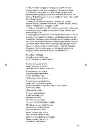 • Leitura e análise do poema Mundo grande, de Drummond,
considerando as mudanças em relação ao Poema de sete faces.
• Elaboração das paródias a partir dos modelos apresentados,
expressando as percepções de cada um a respeito de sua vida, seu
destino: “O que o anjo teria anunciado a cada um? Como é esse anjo?
Como é cada ‘poeta’?”
• Refacção dos poemas produzidos, considerando: a relação
intertextual com o poema de Drummond, o universo temático, o estilo
adotado e os padrões da linguagem escrita.
• Produção do livro Poemas de muitas faces, inserindo uma ilustração
para cada um deles, levando em conta as restrições impostas pela
forma de reprodução.
• Elaboração de uma exposição com os retratos realizados, as leituras
gráficas do poema de Drummond e de sessões de leitura em voz alta
dos poemas estudados e elaborados pelos alunos. Para a exposição, é
importante discutir com os alunos o melhor aproveitamento do espaço,
de maneira a permitir uma melhor apreciação dos trabalhos. Para as
sessões de leitura, os alunos podem explorar o emprego de outras
linguagens, como a música para o fundo musical e a plástica na
projeção de slides que ilustrem os poemas apresentados.

Poema de sete faces
Carlos Drummond de Andrade
(Obra completa, Cia. José de Aguilar)

Quando nasci, um anjo torto
desses que vivem na sombra
disse: Vai, Carlos! ser gauche na vida.
As casas espiam os homens
que correm atrás de mulheres.
A tarde talvez fosse azul,
não houvesse tantos desejos.
O bonde passa cheio de pernas:
pernas brancas, pretas e amarelas.
Para que tanta perna, meu Deus, pergunta meu coração.
Porém meus olhos
não perguntam nada.
O homem atrás do bigode
é sério, simples e forte.
Quase não conversa.
Tem poucos, raros amigos
o homem atrás dos óculos e do bigode.
Meu Deus, por que me abandonaste
se sabias que eu não era Deus
se sabias que eu era fraco.
Mundo, mundo, vasto mundo,
se eu me chamasse Raimundo
seria uma rima, não seria uma solução.
Mundo, mundo, vasto mundo,
mais vasto é meu coração.

                                                                   196
 