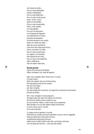 com asas de avião...
Era um anjo disfarçado
pirado, endiabrado,
era um anjo beberrão...
Era um anjo muito pouco
louco, louco, louco,
solto na imensidão...
Era um anjo mascarado,
herói, cruel, tarado
um anjo gavião.
E eu caí na ribanceira
num tropeço da fogueira
me esborrachei no chão...
Na pista do aeroporto
foi onde acharam meu corpo
sobre um rastro de avião...
Não sei o que aconteceu
mas acho que esse anjo era eu...
Ficou uma pena no chão.
Era um anjo cartomante,
um cigano, um farsante
não sacava de ler mão...
Era um anjo incompetente,
vilão, indiferente,
não me disse nada não...

Mundo grande
Carlos Drummond de Andrade
(Obra completa, Cia. José de Aguilar)

Não, meu coração não é maior que o mundo.
É muito menor.
Nele não cabem nem as minhas dores.
Por isso gosto tanto de me contar.
Por isso me dispo,
por isso me grito,
por isso freqüento os jornais, me exponho cruamente nas livrarias:
preciso de todos.
Sim, meu coração é muito pequeno.
Só agora vejo que nele não cabem os homens.
Os homens estão cá fora, estão na rua.
A rua é enorme. Maior, muito maior do eu esperava.
Mas também na rua não cabem todos os homens.
A rua é menor que o mundo.
O mundo é grande.
Tu sabes como é grande o mundo.
Conheces os navios que levam petróleo e livros, carne e algodão.
Viste as diferentes cores dos homens,
as diferentes dores dos homens,
sabes como é difícil sofrer tudo isso, amontoar tudo isso
num só peito de homem... sem que ele estale.


                                                                     199
 