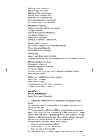Fecha os olhos e esquece.
Escuta a água nos vidros,
tão calma. Não anuncia nada.
Entretanto escorre nas mãos,
tão calma! vai inundando tudo...
Renascerão as cidades submersas?
Os homens submersos – voltarão?
Meu coração não sabe.
Estúpido, ridículo e frágil é meu coração.
Só agora descubro
como é triste ignorar certas coisas.
(Na solidão de indivíduo
desaprendi a linguagem
com que os homens se comunicam.)
Outrora escutei os anjos,
as sonatas, os poemas, as confissões patéticas.
Nunca escutei voz de gente.
Em verdade sou muito pobre.
Outrora viajei
países imaginários, fáceis de habitar,
ilhas sem problemas, não obstante exaustivas e convocando ao suicídio.
Meus amigos foram às ilhas.
Ilhas perdem o homem.
Entretanto alguns se salvaram e
trouxeram a notícia
de que o mundo, o grande mundo está crescendo todos os dias,
entre o fogo e o amor.
Então, meu coração também pode crescer.
Entre o amor e o fogo,
entre a vida e o fogo,
meu coração cresce dez metros e explode.
– Ó vida futura! nós te criaremos.

QUESTÕES
Poema de sete faces
Carlos Drummond de Andrade

1. Ao escrever, estabelecemos um permanente diálogo com outros
textos.
a) Leia abaixo os versículos extraídos do Evangelho de Lucas (cap. 1,
versículos 30 a 33).
“30 E o anjo disse-lhe: Não temas, Maria, pois achaste graça diante de
Deus; 31 eis que conceberás no teu ventre, e darás à luz um filho, e pôr-
lhe-ás o nome de JESUS. 32 Este será grande, e será chamado Filho do
Altíssimo, e o Senhor Deus lhe dará o trono de seu pai Davi; e reinará
eternamente na casa de Jacó; 33 e seu reino não terá fim”
Compare o texto bíblico ao poema de Drummond:
• A quem o anjo faz suas revelações?
• O que o anjo anuncia em cada texto?
• Como é o anjo de Drummond?
b) Leia abaixo o versículo 46 do Evangelho de Mateus (cap. 27), que

                                                                      200
 