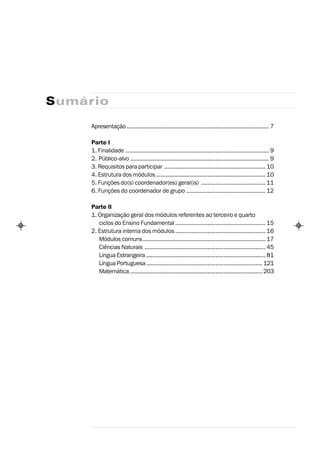 Sumário

     Apresentação ........................................................................................ 7

     Parte I
     1. Finalidade ......................................................................................... 9
     2. Público-alvo ...................................................................................... 9
     3. Requisitos para participar ............................................................... 10
     4. Estrutura dos módulos .................................................................... 10
     5. Funções do(s) coordenador(es) geral(is) ........................................ 11
     6. Funções do coordenador de grupo ................................................. 12

     Parte II
     1. Organização geral dos módulos referentes ao terceiro e quarto
        ciclos do Ensino Fundamental ........................................................ 15
     2. Estrutura interna dos módulos ........................................................ 16
        Módulos comuns ............................................................................ 17
        Ciências Naturais ........................................................................... 45
        Língua Estrangeira .......................................................................... 81
        Língua Portuguesa ........................................................................ 121
        Matemática .................................................................................. 203
 