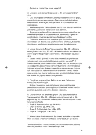 • Por que se inclui a Ética nesse trabalho?

3. Leitura do texto constante do Anexo 1 – Os animais do terrário1
(3h).
• Essa leitura pode ser feita em voz alta pelo coordenador de grupo,
enquanto os demais acompanham. Esse momento é dedicado ao
entendimento da situação, para que todas as dúvidas devam ser
esclarecidas.
• Na etapa seguinte, cada professor elabora uma resposta individual,
por escrito, justificando e explicando suas opiniões.
• Segue-se uma discussão em pequenos grupos para identificar as
diferentes opiniões e as razões colocadas, explicitando a gama de
possibilidades e nuanças que as respostas possam conter.
• Finalmente, realiza-se uma exposição geral dos resultados das
discussões e um debate para aprofundamento e reflexão, buscando
identificar as possíveis conseqüências de cada decisão tomada.

4. Leitura: documento Temas Transversais (pp. 61 a 63 – A Ética na
educação escolar – e pp. 75 a 82 – A vivência da Ética no processo de
ensino e aprendizagem) para sistematizar a reflexão sobre a questão
(2h).
• Debate sobre a questão: “Como você acredita que aprendeu os
valores morais e os princípios éticos que norteiam sua vida?”. É
interessante que, antes de se iniciar o debate, haja um tempo para que
os participantes possam recuperar individualmente a memória de sua
trajetória pessoal para depois compartilhá-la com os demais. Note-se
que a atividade não pretende explicitar “a verdade” sobre a vida de
cada pessoa, mas chamar a atenção para a multiplicidade de fatores
que entram em jogo na nossa formação moral.

5. Exibição do programa Ética, TV Escola, da série Parâmetros
Curriculares Nacionais (2h).
• Síntese no caderno: cada participante faz uma síntese das
principais conclusões a que chegou com o debate e o vídeo e anota
possíveis questões para outros debates e estudos.

6. Leitura comum aos diferentes grupos (3h): documento Temas
Transversais (pp. 83 a 89 – A Ética como tema transversal; p. 91 –
Objetivos e p. 95 – Conteúdos de Ética para o terceiro e quarto ciclos).
Leitura diversificada:
• Grupo 1: Respeito mútuo (pp. 96 a 99).
• Grupo 2: Justiça (pp. 99 a 103).
• Grupo 3: Solidariedade (pp. 104 a 107).
• Grupo 4: Diálogo (pp. 108 a 113).

7. Apresentação do estudo e das discussões realizados nos grupos.
Pode ser usada a “técnica” conhecida como “estátua”, que é uma

1
 Extraída do livro Ética e valores: métodos para um ensino transversal, de Josep
Maria Puig, São Paulo, Editora Casa do Psicólogo, 1998.

                                                                                   26
 