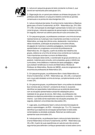 1. Leitura em pequenos grupos do texto constante no Anexo 1, que
deverá ser reproduzido para cada grupo (1h).

2. Organização de um painel para debater as sínteses dos grupos. Um
professor pode elaborar um pequeno relatório contendo as opiniões
consensuais e os pontos de vista divergentes (1h).

3. Leitura individual dos textos: O conhecimento matemático e Objetivos
gerais para o Ensino Fundamental, do PCN – Matemática (pp. 24 a 28 e
47 e 48). Comparação da abordagem apresentada no texto com a visão
inicial do grupo, indicando aspectos de aproximação ou distanciamento.
Em seguida, retornam ao coletivo para discutir suas conclusões (2h).

4. Em pequenos grupos, os professores constroem uma linha do tempo
representando as mudanças mais importantes ocorridas no ensino de
Matemática, ao longo dos últimos anos, destacando: movimentos e
idéias inovadoras, publicação de propostas curriculares oficiais,
divulgação de materiais e subsídios pedagógicos, recomendações
apresentadas em congressos e encontros de professores de
Matemática etc. Em seguida, a partir da análise dos trabalhos dos
grupos, elabora-se uma linha do tempo única contendo as mudanças
mais importantes ocorridas no ensino de Matemática.
Para a realização desta tarefa, o coordenador do grupo providencia, se
possível, materiais para consulta, como propostas, guias e referências
curriculares, livros didáticos e materiais de apoio pedagógico, artigos
que analisam tendências no ensino de Matemática ( Revista do
Professor de Matemática, Revista da SBEM), anais de congressos e de
encontros de professores de Matemática (2h).

5. Em pequenos grupos, os professores lêem o texto Matemática no
Ensino Fundamental, no PCN – Matemática (pp. 19 a 26), e comparam
com o que está retratado na linha do tempo, complementando-a se for
o caso (2h).

6. Em pequenos grupos, os professores fazem uma análise da atividade
Que números são os inteiros?, constante do Anexo 2, buscando
identificar as capacidades matemáticas que se pretende desenvolver
com as situações apresentadas e propondo adaptações para a
realidade do seu grupo de alunos. Além disso, os professores irão
destacar os objetivos pretendidos nos aspectos do conteúdo – números
inteiros – que estão sendo explorados nas situações propostas. Em
seguida, elaboram uma síntese das discussões (4h).

7. Logo após, os professores fazem a leitura do texto Concepção de
ensino e aprendizagem, do PCN – Introdução (pp. 71 e 72), buscando
identificar que aspectos da concepção apresentada no texto estão
contemplados na atividade analisada. Retornam ao coletivo para
apresentar suas conclusões (1h).

8. Individualmente, os professores fazem a leitura do texto Aprender e
ensinar Matemática no Ensino Fundamental, do PCN – Matemática (pp.
35 a 39). A partir de suas experiências em sala de aula irão construir
argumentos para defender o enfoque apresentado no texto sobre como

                                                                    208
 