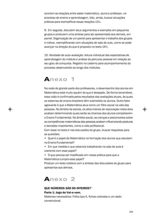 ocorrem as relações entre saber matemático, aluno e professor, no
processo de ensino e aprendizagem. Irão, ainda, buscar situações
práticas para exemplificar essas relações (1h).

9. Em seguida, discutem seus argumentos e exemplos em pequenos
grupos e produzem uma síntese para ser apresentada aos demais, em
painel. Organização de um painel para apresentar o trabalho dos grupos
e indicar, exemplificando com situações de sala de aula, como se pode
avançar na direção do que é proposto no texto (2h).

10. Atividade de auto-avaliação: leitura individual das expectativas de
aprendizagem do módulo e análise do percurso pessoal em relação ao
seu grau de conquista. Registro no caderno para acompanhamento do
processo desenvolvido ao longo dos módulos.



Anexo 1
Na visão de grande parte dos professores, o desempenho dos alunos em
Matemática está muito aquém do que é desejado. De forma lamentável,
essa visão é confirmada pelos resultados das avaliações atuais, às quais
os sistemas de ensino brasileiro têm submetido os alunos. Outro fator
agravante é que a Matemática atua como um filtro social na vida das
pessoas. No âmbito da escola, os altos índices de reprovação nesta área
acabam determinando quais serão as chances dos alunos completarem
o Ensino Fundamental. No âmbito social, as crenças e preconceitos sobre
as competências matemáticas das pessoas acabam influenciando posturas
e decisões importantes, como a vida profissional.
Com base no texto e nas discussões do grupo, buscar respostas para
as questões:
• Qual é o papel da Matemática na formação dos alunos que estudam
no Ensino Fundamental?
• Em que medida o que estamos trabalhando na sala de aula é
coerente com esse papel?
• O que precisa ser modificado em nossa prática para que a
Matemática cumpra esse papel?
Produzir um texto coletivo com a síntese das discussões do grupo para
apresentar aos demais.



Anexo 2
QUE NÚMEROS SÃO OS INTEIROS? 1
Parte 1: Jogo do Vai-e-vem.
Materiais necessários: Folha tipo A, fichas coloridas e um dado
convencional.


                                                                     209
 