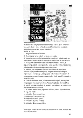 Desenvolvimento:
Divida a classe em grupos de cinco e forneça a cada grupo uma folha
tipo A, um dado e cinco fichas de cores diferentes (uma para cada
participante marcar seu lugar no tabuleiro).
Regras do jogo:
1. O jogo consta de três partidas.
2. Cada jogador lança o dado uma vez por rodada.
3. Todos começam na flecha (partida) e, na primeira rodada, cada um
anda tantas casas quantas indicam os pontos obtidos no dado e pára.
4. Na segunda e demais rodadas, estando numa casa branca, o
jogador lança o dado e avança tantas casas quantas indicam os pontos
obtidos; caso esteja numa casa escura, ele recua.
5. Ganha o jogo o jogador que atingir exatamente a chegada em
primeiro lugar (pode haver empate). Atingir exatamente a chegada
significa, por exemplo, que, se o jogador está na casa 26 e obtém 2,
atinge exatamente a chegada, mas se obtém 5, ele anda 27-chegada e
volta 27-26-25.
6. A partida termina quando, numa determinada jogada, a chegada é
atingida pelo menos por um aluno. A classificação dos demais é feita
de acordo com a proximidade da casa em que cada um se encontra em
relação ao ponto de chegada.
7. Os pontos obtidos pelos jogadores em cada partida são distribuídos
do seguinte modo:
1º colocado – 5 pontos ganhos.
2º colocado – 3 pontos ganhos.
3º colocado – 1 ponto ganho.
4º colocado – 1 ponto perdido.
5º colocado – 2 pontos perdidos.


1
 Proposta de trabalho do livro Experiências matemáticas – 6ª Série, publicado pela
CENP – SEE/SP, 1996.

                                                                              210
 