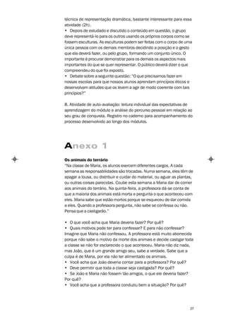 técnica de representação dramática, bastante interessante para essa
atividade (2h).
• Depois de estudado e discutido o conteúdo em questão, o grupo
deve representá-lo para os outros usando os próprios corpos como se
fossem esculturas. As esculturas podem ser feitas com o corpo de uma
única pessoa com os demais membros decidindo a posição e o gesto
que ela deverá fazer, ou pelo grupo, formando um conjunto único. O
importante é procurar demonstrar para os demais os aspectos mais
importantes do que se quer representar. O público deverá dizer o que
compreendeu do que foi exposto.
• Debate sobre a seguinte questão: “O que precisamos fazer em
nossas escolas para que nossos alunos aprendam princípios éticos e
desenvolvam atitudes que os levem a agir de modo coerente com tais
princípios?”

8. Atividade de auto-avaliação: leitura individual das expectativas de
aprendizagem do módulo e análise do percurso pessoal em relação ao
seu grau de conquista. Registro no caderno para acompanhamento do
processo desenvolvido ao longo dos módulos.




Anexo 1
Os animais do terrário
“Na classe de Maria, os alunos exercem diferentes cargos. A cada
semana as responsabilidades são trocadas. Numa semana, eles têm de
apagar a lousa, ou distribuir e cuidar do material, ou aguar as plantas,
ou outras coisas parecidas. Coube esta semana a Maria dar de comer
aos animais do terrário. Na quinta-feira, a professora dá-se conta de
que a maioria dos animais está morta e pergunta o que aconteceu com
eles. Maria sabe que estão mortos porque se esqueceu de dar comida
a eles. Quando a professora pergunta, não sabe se confessa ou não.
Pensa que a castigarão.”

• O que você acha que Maria deveria fazer? Por quê?
• Quais motivos pode ter para confessar? E para não confessar?
Imagine que Maria não confessou. A professora está muito aborrecida
porque não sabe o motivo da morte dos animais e decide castigar toda
a classe se não for esclarecido o que aconteceu. Maria não diz nada,
mas João, que é um grande amigo seu, sabe a verdade. Sabe que a
culpa é de Maria, por ela não ter alimentado os animais.
• Você acha que João deveria contar para a professora? Por quê?
• Deve permitir que toda a classe seja castigada? Por quê?
• Se João e Maria não fossem tão amigos, o que ele deveria fazer?
Por quê?
• Você acha que a professora conduziu bem a situação? Por quê?




                                                                      27
 
