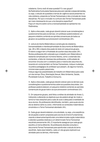 cidadania. Como você vê essa questão? E o seu grupo?
Os Parâmetros Curriculares Nacionais procuram atender a essas demandas,
ou seja, o estudo de questões e temas de urgência social presentes na
vida cotidiana, propondo os Temas Transversais e não a inclusão de novas
disciplinas. Por que a inclusão no currículo dos Temas Transversais pode
ser mais interessante do que uma disciplina específica?
Faça um resumo sobre como a transversalidade se apresenta nos
Parâmetros.

2. Após a discussão, cada grupo deverá colocar suas considerações e
questionamentos para os demais. Um professor poderá elaborar um
pequeno relatório contendo as opiniões consensuais de todos os
grupos e as questões que provocaram controvérsias (2h).

3. Leitura do trecho Matemática e construção da cidadania,
transversalidade e interdisciplinaridade do documento de Matemática
(pp. 26 a 39) e depois discussão do texto em pequenos grupos.
O roteiro a seguir tem a finalidade de auxiliar essa discussão (3h).
Muitos professores têm colocado que o trabalho com Matemática é
bastante complicado por inúmeros fatores, como: a extensão dos
conteúdos, a falta de interesse dos professores, a dificuldade de
encontrar vínculos com o cotidiano para a maioria dos assuntos etc.
Levando em conta também os Temas Transversais, indique mudanças
na prática pedagógica do professor que possam, de alguma maneira,
minorar esse quadro pessimista.
Indique algumas possibilidades de trabalho em Matemática para cada
um dos temas: Ética, Orientação Sexual, Meio Ambiente, Saúde,
Pluralidade Cultural, Trabalho e Consumo.

4. Após a discussão, cada grupo deverá colocar para os demais suas
considerações e questionamentos sobre as questões discutidas. Um
professor poderá elaborar um pequeno relatório contendo as opiniões
consensuais do grupo todo e as que provocaram controvérsias (1h).

5. Em pequenos grupos, será feita a análise da atividade do Anexo 1,
indicando e alterando os objetivos que ela poderá atingir de modo a
torná-la mais exeqüível para a sala de aula e adequada à realidade de
seus alunos. Os professores identificarão, também, para quais alunos
ela se destina (série ou ciclo), informando os conteúdos matemáticos
envolvidos e o Tema Transversal abordado (4h).

6. Cada grupo deverá elaborar uma atividade, ou seja, uma seqüência
de situações a serem propostas para alunos do Ensino Fundamental,
visando a desenvolver/aprofundar uma determinada noção matemática
e abordar questões relativas a um determinado Tema Transversal
escolhido previamente (4h). É importante assegurar que cada grupo
escolha um tema diferente. Os professores deverão consultar o
documento Temas Transversais para aprofundar o estudo do tema
escolhido. Após esse trabalho, cada um dos grupos explicará sua
atividade para os demais, informando:

                                                                    218
 