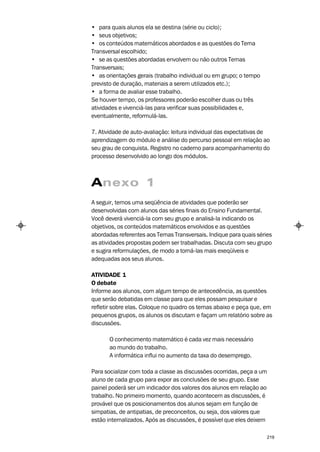 • para quais alunos ela se destina (série ou ciclo);
• seus objetivos;
• os conteúdos matemáticos abordados e as questões do Tema
Transversal escolhido;
• se as questões abordadas envolvem ou não outros Temas
Transversais;
• as orientações gerais (trabalho individual ou em grupo; o tempo
previsto de duração, materiais a serem utilizados etc.);
• a forma de avaliar esse trabalho.
Se houver tempo, os professores poderão escolher duas ou três
atividades e vivenciá-las para verificar suas possibilidades e,
eventualmente, reformulá-las.

7. Atividade de auto-avaliação: leitura individual das expectativas de
aprendizagem do módulo e análise do percurso pessoal em relação ao
seu grau de conquista. Registro no caderno para acompanhamento do
processo desenvolvido ao longo dos módulos.



Anexo 1
A seguir, temos uma seqüência de atividades que poderão ser
desenvolvidas com alunos das séries finais do Ensino Fundamental.
Você deverá vivenciá-la com seu grupo e analisá-la indicando os
objetivos, os conteúdos matemáticos envolvidos e as questões
abordadas referentes aos Temas Transversais. Indique para quais séries
as atividades propostas podem ser trabalhadas. Discuta com seu grupo
e sugira reformulações, de modo a torná-las mais exeqüíveis e
adequadas aos seus alunos.

ATIVIDADE 1
O debate
Informe aos alunos, com algum tempo de antecedência, as questões
que serão debatidas em classe para que eles possam pesquisar e
refletir sobre elas. Coloque no quadro os temas abaixo e peça que, em
pequenos grupos, os alunos os discutam e façam um relatório sobre as
discussões.

       O conhecimento matemático é cada vez mais necessário
       ao mundo do trabalho.
       A informática influi no aumento da taxa do desemprego.

Para socializar com toda a classe as discussões ocorridas, peça a um
aluno de cada grupo para expor as conclusões de seu grupo. Esse
painel poderá ser um indicador dos valores dos alunos em relação ao
trabalho. No primeiro momento, quando acontecem as discussões, é
provável que os posicionamentos dos alunos sejam em função de
simpatias, de antipatias, de preconceitos, ou seja, dos valores que
estão internalizados. Após as discussões, é possível que eles deixem

                                                                       219
 