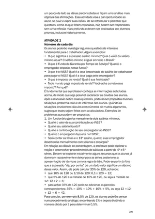 um pouco de lado as idéias preconcebidas e façam uma análise mais
objetiva das afirmações. Essa atividade visa a dar oportunidade ao
aluno de ouvir e expor suas idéias, de se reformular e perceber que
questões, como as que foram colocadas, não podem ser respondidas
sem uma reflexão mais profunda e devem ser analisadas sob diversos
prismas, inclusive historicamente.

ATIVIDADE 2
Números de cada dia
Os alunos poderão investigar algumas questões de interesse
fundamental para o trabalhador. Alguns exemplos:
• O que significa a expressão salário mínimo? Qual o valor do salário
mínimo atual? O salário mínimo é igual em todo o Brasil?
• O que é Fundo de Garantia por Tempo de Serviço? Quanto o
empregador deposita nesse fundo?
• O que é o INSS? Qual é a taxa descontada do salário do trabalhador
para pagar o INSS? Qual é a taxa paga pelo empregador?
• O que é imposto de renda? Qual é sua finalidade?
• Todo mundo paga imposto de renda? Você acha correto esse
imposto? Por quê?
É fundamental que o professor conheça as informações solicitadas
acima, de modo que seja possível esclarecer as dúvidas dos alunos.
Após a discussão sobre essas questões, poderão ser propostas diversas
situações-problema reais e de interesse dos alunos. Quando as
situações envolverem cálculos com números de muitos algarismos,
sugira que esses sejam feitos com a calculadora. Exemplos de
problemas que podem ser propostos:
1. Um funcionário ganha mensalmente dois salários mínimos.
• Qual é o valor de sua contribuição ao INSS?
• Qual é seu salário líquido?
• Qual é a contribuição de seu empregador ao INSS?
• Quanto o empregador deposita no FGTS?
• Sem contar as férias e o 13º salário, quanto esse empregador
desembolsa mensalmente com salários e encargos?
Em relação ao cálculo de porcentagem, o professor pode explorar a
noção e desenvolver procedimentos de cálculos a partir da 4ª e 5ª
séries. Devem-se explorar inicialmente alguns recursos que os alunos já
dominam razoavelmente e deixar para as séries posteriores a
apresentação de técnicas como a regra de três. Pode-se partir do fato
que a expressão “dez por cento” de um dado valor significa um décimo
desse valor. Assim, ele pode calcular 35% de 120, achando:
• que 10% de 120 ou 1/10 de 120: 0,1 x 120 = 12;
• que 5% de 120 é a metade de 10% de 120, ou seja a metade de
12: 12 – 2 = 6;
        :
• para achar 35% de 120 pode-se adicionar as parcelas
correspondentes: 35% = 10% + 10% + 10% + 5%, ou seja 12 +12
+ 12 + 6 = 42.
Para calcular, por exemplo 8,5% de 120, os alunos poderão pensar
num procedimento análogo: encontrando 1% e depois dividindo o
número obtido por 2 para determinar 0,5%.

                                                                    220
 