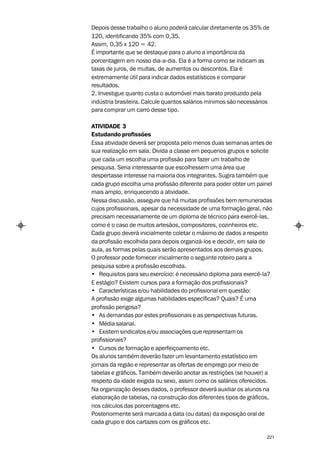 Depois desse trabalho o aluno poderá calcular diretamente os 35% de
120, identificando 35% com 0,35.
Assim, 0,35 x 120 = 42.
É importante que se destaque para o aluno a importância da
porcentagem em nosso dia-a-dia. Ela é a forma como se indicam as
taxas de juros, de multas, de aumentos ou descontos. Ela é
extremamente útil para indicar dados estatísticos e comparar
resultados.
2. Investigue quanto custa o automóvel mais barato produzido pela
indústria brasileira. Calcule quantos salários mínimos são necessários
para comprar um carro desse tipo.

ATIVIDADE 3
Estudando profissões
Essa atividade deverá ser proposta pelo menos duas semanas antes de
sua realização em sala. Divida a classe em pequenos grupos e solicite
que cada um escolha uma profissão para fazer um trabalho de
pesquisa. Seria interessante que escolhessem uma área que
despertasse interesse na maioria dos integrantes. Sugira também que
cada grupo escolha uma profissão diferente para poder obter um painel
mais amplo, enriquecendo a atividade.
Nessa discussão, assegure que há muitas profissões bem remuneradas
cujos profissionais, apesar da necessidade de uma formação geral, não
precisam necessariamente de um diploma de técnico para exercê-las,
como é o caso de muitos artesãos, compositores, cozinheiros etc.
Cada grupo deverá inicialmente coletar o máximo de dados a respeito
da profissão escolhida para depois organizá-los e decidir, em sala de
aula, as formas pelas quais serão apresentados aos demais grupos.
O professor pode fornecer inicialmente o seguinte roteiro para a
pesquisa sobre a profissão escolhida.
• Requisitos para seu exercício: é necessário diploma para exercê-la?
E estágio? Existem cursos para a formação dos profissionais?
• Características e/ou habilidades do profissional em questão:
A profissão exige algumas habilidades específicas? Quais? É uma
profissão perigosa?
• As demandas por estes profissionais e as perspectivas futuras.
• Média salarial.
• Existem sindicatos e/ou associações que representam os
profissionais?
• Cursos de formação e aperfeiçoamento etc.
Os alunos também deverão fazer um levantamento estatístico em
jornais da região e representar as ofertas de emprego por meio de
tabelas e gráficos. Também deverão anotar as restrições (se houver) a
respeito da idade exigida ou sexo, assim como os salários oferecidos.
Na organização desses dados, o professor deverá auxiliar os alunos na
elaboração de tabelas, na construção dos diferentes tipos de gráficos,
nos cálculos das porcentagens etc.
Posteriormente será marcada a data (ou datas) da exposição oral de
cada grupo e dos cartazes com os gráficos etc.

                                                                     221
 