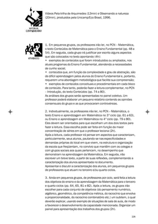 Vídeos Pela trilha de Arquimedes (13min) e Observando a natureza
(20min), produzidos pela Unicamp/Eco Brasil, 1996.




1. Em pequenos grupos, os professores irão ler, no PCN – Matemática,
o texto Conteúdos de Matemática para o Ensino Fundamental (pp. 48 a
54). Em seguida, cada grupo irá justificar por escrito alguns aspectos
que são colocados no texto apontando (4h):
• exemplos de conteúdos que foram introduzidos ou ampliados, nos
atuais programas do Ensino Fundamental, atendendo a necessidades
de cunho social;
• conteúdos que, em função da complexidade e grau de abstração, são
de difícil aprendizagem pelos alunos do Ensino Fundamental e, portanto,
requerem uma abordagem metodológica que facilite sua compreensão;
• exemplos de conteúdos conceituais e procedimentais em cada bloco
de conteúdo. Para tanto, poderão fazer a leitura complementar, no PCN
– Introdução, do texto Conteúdos (pp. 74 a 80).
As análises dos grupos serão apresentadas no painel coletivo. Um
professor poderá elaborar um pequeno relatório contendo as opiniões
consensuais do grupo e as que provocaram controvérsias.

2. Individualmente, os professores irão ler, no PCN – Matemática, o
texto Ensino e aprendizagem em Matemática no 3º ciclo (pp. 61 a 63),
ou Ensino e aprendizagem em Matemática no 4º ciclo (pp. 79 e 80).
Eles devem ser orientados para que escolham um dos dois textos para
fazer a leitura. Essa escolha pode ser feita em função da maior
concentração de séries em que o professor leciona (2h).
Após a leitura, cada professor irá pensar em aspectos que caracterizam,
particularmente, seus alunos, pautando-se nas especificidades e
demandas próprias do local em que vivem, na estrutura e organização
da escola que freqüentam, no convívio que mantêm com os colegas e
com grupos sociais aos quais pertencem, no desempenho que
demonstram na aprendizagem da Matemática. Em seguida, irão
escrever um breve texto, a partir de suas reflexões, complementando a
caracterização dos alunos apresentada no documento.
Apresentar e discutir a caracterização dos alunos, em pequenos grupos
de professores que atuam no terceiro e/ou quarto ciclos.

3. Ainda em pequenos grupos, de professores por ciclo, será feita a leitura
dos objetivos do ensino e da aprendizagem da Matemática para o terceiro
e quarto ciclos (pp. 64, 65, 81 e 82). Após a leitura, os grupos irão
escolher para cada conjunto de objetivos (do pensamento numérico,
algébrico, geométrico, da competência métrica, do raciocínio que envolva
a proporcionalidade, do raciocínio combinatório etc.) um subitem, o qual
deverão explicar, usando exemplo de situações de sala de aula, de modo
a favorecer o desenvolvimento da capacidade mencionada. Organizar um
painel para apresentação dos trabalhos dos grupos (2h).

                                                                        226
 