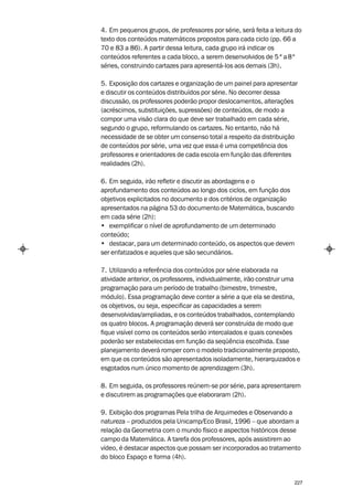 4. Em pequenos grupos, de professores por série, será feita a leitura do
texto dos conteúdos matemáticos propostos para cada ciclo (pp. 66 a
70 e 83 a 86). A partir dessa leitura, cada grupo irá indicar os
conteúdos referentes a cada bloco, a serem desenvolvidos de 5 ª a 8ª
séries, construindo cartazes para apresentá-los aos demais (3h).

5. Exposição dos cartazes e organização de um painel para apresentar
e discutir os conteúdos distribuídos por série. No decorrer dessa
discussão, os professores poderão propor deslocamentos, alterações
(acréscimos, substituições, supressões) de conteúdos, de modo a
compor uma visão clara do que deve ser trabalhado em cada série,
segundo o grupo, reformulando os cartazes. No entanto, não há
necessidade de se obter um consenso total a respeito da distribuição
de conteúdos por série, uma vez que essa é uma competência dos
professores e orientadores de cada escola em função das diferentes
realidades (2h).

6. Em seguida, irão refletir e discutir as abordagens e o
aprofundamento dos conteúdos ao longo dos ciclos, em função dos
objetivos explicitados no documento e dos critérios de organização
apresentados na página 53 do documento de Matemática, buscando
em cada série (2h):
• exemplificar o nível de aprofundamento de um determinado
conteúdo;
• destacar, para um determinado conteúdo, os aspectos que devem
ser enfatizados e aqueles que são secundários.

7. Utilizando a referência dos conteúdos por série elaborada na
atividade anterior, os professores, individualmente, irão construir uma
programação para um período de trabalho (bimestre, trimestre,
módulo). Essa programação deve conter a série a que ela se destina,
os objetivos, ou seja, especificar as capacidades a serem
desenvolvidas/ampliadas, e os conteúdos trabalhados, contemplando
os quatro blocos. A programação deverá ser construída de modo que
fique visível como os conteúdos serão intercalados e quais conexões
poderão ser estabelecidas em função da seqüência escolhida. Esse
planejamento deverá romper com o modelo tradicionalmente proposto,
em que os conteúdos são apresentados isoladamente, hierarquizados e
esgotados num único momento de aprendizagem (3h).

8. Em seguida, os professores reúnem-se por série, para apresentarem
e discutirem as programações que elaboraram (2h).

9. Exibição dos programas Pela trilha de Arquimedes e Observando a
natureza – produzidos pela Unicamp/Eco Brasil, 1996 – que abordam a
relação da Geometria com o mundo físico e aspectos históricos desse
campo da Matemática. A tarefa dos professores, após assistirem ao
vídeo, é destacar aspectos que possam ser incorporados ao tratamento
do bloco Espaço e forma (4h).


                                                                     227
 