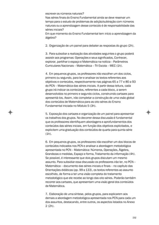 escrever os números naturais?
Nas séries finais do Ensino Fundamental ainda se deve reservar um
tempo para o estudo de problemas de adição/subtração com números
naturais ou a aprendizagem desse conteúdo é de responsabilidade das
séries iniciais?
Em que momento do Ensino Fundamental tem início a aprendizagem da
álgebra?

2. Organização de um painel para debater as respostas do grupo (2h).

3. Para subsidiar a realização das atividades seguintes o grupo poderá
assistir aos programas: Operações e seus significados, Conhecer,
explorar, partilhar o espaço e Matemática na notícia – Parâmetros
Curriculares Nacionais – Matemática – TV Escola – MEC (1h).

4. Em pequenos grupos, os professores irão escolher um dos ciclos,
primeiro ou segundo, para ler e analisar os textos referentes aos
objetivos e conteúdos, respectivamente nas páginas 65 a 77 e 80 a 93
do PCN – Matemática das séries iniciais. A partir dessa leitura, cada
grupo irá indicar os conteúdos, referentes a cada bloco, a serem
desenvolvidos no primeiro e segundo ciclos, construindo cartazes para
apresentá-los. Assim, irão completar a construção de uma visão global
dos conteúdos de Matemática para as oito séries do Ensino
Fundamental iniciada no Módulo 5 (3h).

5. Exposição dos cartazes e organização de um painel para apresentar
os trabalhos dos grupos. No decorrer dessa discussão é fundamental
que os professores identifiquem abordagens e aprofundamentos dos
conteúdos das séries iniciais, em função dos objetivos explicitados, e
explicitem uma graduação dos conteúdos de quarta para quinta série
(1h).

6. Em pequenos grupos, os professores irão escolher um dos blocos de
conteúdos indicados nos PCN e analisar a abordagem metodológica
apresentada no PCN – Matemática: Números, Operações, Álgebra,
Grandezas e medidas, Espaço e forma, Tratamento da informação (4h).
Se possível, é interessante que dois grupos discutam um mesmo
assunto. Para subsidiar essa discussão os professores irão ler, no PCN –
Matemática – documento das séries iniciais e finais – no capítulo das
Orientações didáticas (pp. 99 a 133), os textos referentes ao assunto
escolhido, de forma a ter uma visão completa do tratamento
metodológico que ele recebe ao longo das oito séries. Poderão também
recorrer aos cartazes, que apresentam uma visão geral dos conteúdos
de Matemática.

7. Elaboração de uma síntese, pelos grupos, para explicarem aos
demais a abordagem metodológica apresentada nos PCN para cada um
dos assuntos, destacando, entre outros, os aspectos listados no Anexo
2 (2h).


                                                                     232
 