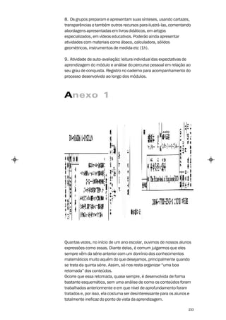 8. Os grupos preparam e apresentam suas sínteses, usando cartazes,
transparências e também outros recursos para ilustrá-las, comentando
abordagens apresentadas em livros didáticos, em artigos
especializados, em vídeos educativos. Poderão ainda apresentar
atividades com materiais como ábaco, calculadora, sólidos
geométricos, instrumentos de medida etc (1h).

9. Atividade de auto-avaliação: leitura individual das expectativas de
aprendizagem do módulo e análise do percurso pessoal em relação ao
seu grau de conquista. Registro no caderno para acompanhamento do
processo desenvolvido ao longo dos módulos.



Anexo 1




Quantas vezes, no início de um ano escolar, ouvimos de nossos alunos
expressões como essas. Diante delas, é comum julgarmos que eles
sempre vêm da série anterior com um domínio dos conhecimentos
matemáticos muito aquém do que desejamos, principalmente quando
se trata da quinta série. Assim, só nos resta organizar “uma boa
retomada” dos conteúdos.
Ocorre que essa retomada, quase sempre, é desenvolvida de forma
bastante esquemática, sem uma análise de como os conteúdos foram
trabalhados anteriormente e em que nível de aprofundamento foram
tratados e, por isso, ela costuma ser desinteressante para os alunos e
totalmente ineficaz do ponto de vista da aprendizagem.

                                                                    233
 