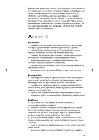 Por outro lado, essa mesma prática é bastante reveladora no sentido de
nos mostrar que o modo como temos trabalhado os conteúdos não tem
levado os alunos a desenvolver as capacidades de generalização,
abstração e transferência, essenciais quando se pensa no papel
formativo que a Matemática tem no currículo. E que, de certa forma,
com essas revisões conseguimos apenas “enquadrar” nossos alunos,
ensinando-lhes procedimentos, formas de linguagem e representações,
que julgamos adequados, mas que pouco contribuem para atingir os
objetivos pretendidos pela área.



Anexo 2
Dos números:
• importância de desenvolver o sentido numérico e a compreensão
das regras que caracterizam o Sistema de Numeração Decimal;
• explicitação dos significados que os números naturais, inteiros,
racionais e irracionais assumem em diferentes contextos;
• indicação dos obstáculos à aprendizagem que são decorrentes da
complexidade de certos aspectos relacionados aos números;
• possíveis causas da não-consolidação da aprendizagem dos
números pelos alunos do Ensino Fundamental;
• contextos apropriados para criar situações-problema voltadas para o
estudo dos números;
• atitudes que podem ser desenvolvidas no trabalho com números.

Das operações:
• explicitação dos diferentes significados relacionados ao conceito de
cada uma das operações fundamentais e a importância de trabalhar
esses significados até a oitava série do Ensino Fundamental;
• importância de trabalhar os diferentes procedimentos de cálculo:
mental, escrito, exato, aproximado, em situações envolvendo números
naturais, inteiros e racionais;
• papel da calculadora como recurso na aprendizagem do cálculo;
• atitudes que podem ser desenvolvidas no trabalho com as operações.

Da álgebra:
• o que vem a ser a “pré-álgebra” e em que momentos é
recomendável que seja trabalhada;
• diferentes dimensões da álgebra: aritmética generalizada, álgebra
funcional, estudo de equações, álgebra estrutural, explicitando os
diferentes usos das letras na linguagem algébrica – generalizações,
variáveis, incógnitas, símbolos abstratos. Exemplificar;
• qual ou quais desses aspectos devem ser enfatizados no Ensino
Fundamental e quais podem ser complementados em estudos futuros.
Justificar;
• como os conteúdos da álgebra relacionam-se com os conteúdos dos
outros blocos;
• atitudes que podem ser desenvolvidas no trabalho com a álgebra.

                                                                   234
 