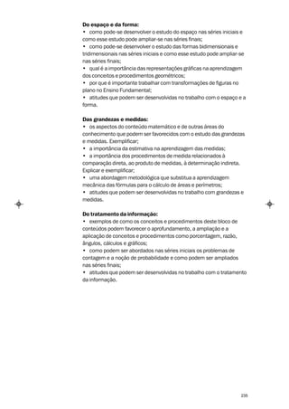 Do espaço e da forma:
• como pode-se desenvolver o estudo do espaço nas séries iniciais e
como esse estudo pode ampliar-se nas séries finais;
• como pode-se desenvolver o estudo das formas bidimensionais e
tridimensionais nas séries iniciais e como esse estudo pode ampliar-se
nas séries finais;
• qual é a importância das representações gráficas na aprendizagem
dos conceitos e procedimentos geométricos;
• por que é importante trabalhar com transformações de figuras no
plano no Ensino Fundamental;
• atitudes que podem ser desenvolvidas no trabalho com o espaço e a
forma.

Das grandezas e medidas:
• os aspectos do conteúdo matemático e de outras áreas do
conhecimento que podem ser favorecidos com o estudo das grandezas
e medidas. Exemplificar;
• a importância da estimativa na aprendizagem das medidas;
• a importância dos procedimentos de medida relacionados à
comparação direta, ao produto de medidas, à determinação indireta.
Explicar e exemplificar;
• uma abordagem metodológica que substitua a aprendizagem
mecânica das fórmulas para o cálculo de áreas e perímetros;
• atitudes que podem ser desenvolvidas no trabalho com grandezas e
medidas.

Do tratamento da informação:
• exemplos de como os conceitos e procedimentos deste bloco de
conteúdos podem favorecer o aprofundamento, a ampliação e a
aplicação de conceitos e procedimentos como porcentagem, razão,
ângulos, cálculos e gráficos;
• como podem ser abordados nas séries iniciais os problemas de
contagem e a noção de probabilidade e como podem ser ampliados
nas séries finais;
• atitudes que podem ser desenvolvidas no trabalho com o tratamento
da informação.




                                                                   235
 