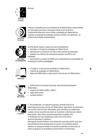 8 horas




Propiciar condições para que professores de Matemática e especialistas
em educação que atuam nas quatro séries finais do Ensino
Fundamental discutam como é feita a avaliação em Matemática e
analisem a proposta de avaliação contida nos PCN, em particular, os
critérios de avaliação apresentados.




Ao final deste módulo, espera-se que os professores:
• percebam a função da avaliação em Matemática;
• identifiquem e construam formas e instrumentos de avaliação;
• adaptem os critérios de avaliação propostos nos PCN à sua
realidade;
• reconheçam os dados do SAEB como indicadores da necessidade de
mudanças na prática pedagógica.


• A função e a natureza da avaliação em Matemática;
• critérios de avaliação em Matemática;
• dados do SAEB sobre o desempenho dos alunos em Matemática.




• Parâmetros Curriculares Nacionais: documentos Introdução e
Matemática;
• relatório do SAEB (1995 e 1997);
• papel para cartaz;
• canetas hidrocor.




1. Os professores, em pequenos grupos, deverão discutir os
desempenhos de seus alunos em Matemática, apontando os conteúdos
em que têm menor/maior dificuldade, para identificar as respectivas
causas e trocar experiências sobre as maneiras e critérios que utilizam
para avaliar. Além disso, deverão responder à questão (2h):
“A avaliação tem sido utilizada por você como uma forma
de tomar decisões? Justifique.”
Cada grupo deverá elaborar uma síntese de suas discussões, cujo teor
será posteriormente apresentado em painel. Um professor poderá
elaborar um pequeno relatório contendo as opiniões consensuais de
todos os grupos e as questões que provocaram controvérsias.

                                                                    239
 