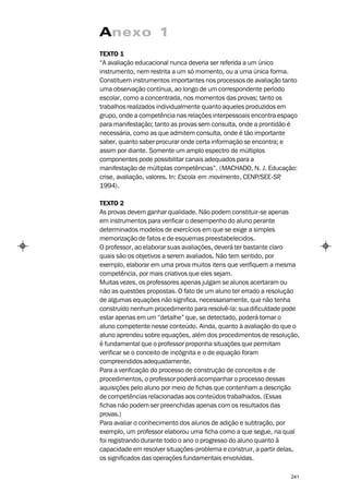 Anexo 1
TEXTO 1
“A avaliação educacional nunca deveria ser referida a um único
instrumento, nem restrita a um só momento, ou a uma única forma.
Constituem instrumentos importantes nos processos de avaliação tanto
uma observação contínua, ao longo de um correspondente período
escolar, como a concentrada, nos momentos das provas; tanto os
trabalhos realizados individualmente quanto aqueles produzidos em
grupo, onde a competência nas relações interpessoais encontra espaço
para manifestação; tanto as provas sem consulta, onde a prontidão é
necessária, como as que admitem consulta, onde é tão importante
saber, quanto saber procurar onde certa informação se encontra; e
assim por diante. Somente um amplo espectro de múltiplos
componentes pode possibilitar canais adequados para a
manifestação de múltiplas competências”. (MACHADO, N. J. Educação:
crise, avaliação, valores. In: Escola em movimento, CENP/SEE-SP ,
1994).

TEXTO 2
As provas devem ganhar qualidade. Não podem constituir-se apenas
em instrumentos para verificar o desempenho do aluno perante
determinados modelos de exercícios em que se exige a simples
memorização de fatos e de esquemas preestabelecidos.
O professor, ao elaborar suas avaliações, deverá ter bastante claro
quais são os objetivos a serem avaliados. Não tem sentido, por
exemplo, elaborar em uma prova muitos itens que verifiquem a mesma
competência, por mais criativos que eles sejam.
Muitas vezes, os professores apenas julgam se alunos acertaram ou
não as questões propostas. O fato de um aluno ter errado a resolução
de algumas equações não significa, necessariamente, que não tenha
construído nenhum procedimento para resolvê-la: sua dificuldade pode
estar apenas em um “detalhe” que, se detectado, poderá tornar o
aluno competente nesse conteúdo. Ainda, quanto à avaliação do que o
aluno aprendeu sobre equações, além dos procedimentos de resolução,
é fundamental que o professor proponha situações que permitam
verificar se o conceito de incógnita e o de equação foram
compreendidos adequadamente.
Para a verificação do processo de construção de conceitos e de
procedimentos, o professor poderá acompanhar o processo dessas
aquisições pelo aluno por meio de fichas que contenham a descrição
de competências relacionadas aos conteúdos trabalhados. (Essas
fichas não podem ser preenchidas apenas com os resultados das
provas.)
Para avaliar o conhecimento dos alunos de adição e subtração, por
exemplo, um professor elaborou uma ficha como a que segue, na qual
foi registrando durante todo o ano o progresso do aluno quanto à
capacidade em resolver situações-problema e construir, a partir delas,
os significados das operações fundamentais envolvidas.

                                                                   241
 