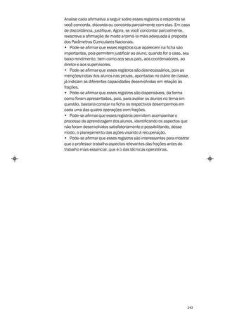 Analise cada afirmativa a seguir sobre esses registros e responda se
você concorda, discorda ou concorda parcialmente com elas. Em caso
de discordância, justifique. Agora, se você concordar parcialmente,
reescreva a afirmação de modo a torná-la mais adequada à proposta
dos Parâmetros Curriculares Nacionais.
• Pode-se afirmar que esses registros que aparecem na ficha são
importantes, pois permitem justificar ao aluno, quando for o caso, seu
baixo rendimento, bem como aos seus pais, aos coordenadores, ao
diretor e aos supervisores.
• Pode-se afirmar que esses registros são desnecessários, pois as
menções/notas dos alunos nas provas, apontadas no diário de classe,
já indicam as diferentes capacidades desenvolvidas em relação às
frações.
• Pode-se afirmar que esses registros são dispensáveis, da forma
como foram apresentados, pois, para avaliar os alunos no tema em
questão, bastaria constar na ficha os respectivos desempenhos em
cada uma das quatro operações com frações.
• Pode-se afirmar que esses registros permitem acompanhar o
processo de aprendizagem dos alunos, identificando os aspectos que
não foram desenvolvidos satisfatoriamente e possibilitando, desse
modo, o planejamento das ações visando à recuperação.
• Pode-se afirmar que esses registros são interessantes para mostrar
que o professor trabalha aspectos relevantes das frações antes do
trabalho mais essencial, que é o das técnicas operatórias.




                                                                    243
 