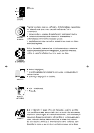 16 horas




Propiciar condições para que professores de Matemática e especialistas
em educação que atuam nas quatro séries finais do Ensino
Fundamental:
• compreendam a proposta de trabalhar com projetos de trabalho;
• percebam a possibilidade de estabelecer relações entre a
Matemática de diferentes localidades e épocas;
• estabeleçam conexão com outras áreas e temas, tendo em vista o
alcance de objetivos.

Ao final do módulo, espera-se que os professores sejam capazes de
elaborar propostas de trabalho integradoras, superando uma visão
restrita do trabalho voltado unicamente para a sua área.




• Análise de projetos;
• a contribuição de diferentes conteúdos para a consecução de um
mesmo objetivo;
• elaboração de projetos de trabalho.




• PCN – Matemática.
• Anexo 1.




1. O coordenador do grupo coloca em discussão a seguinte questão:
Uma questão que pode ser apontada como uma distorção no processo
de ensino e aprendizagem de Matemática refere-se a uma interpretação
equivocada de alguns professores sobre a idéia de contexto, pois, para
esses, deve-se trabalhar apenas com o que se supõe fazer parte do
dia-a-dia do aluno. Por que se devem explorar outros contextos, além
do cotidiano, como os que envolvem conhecimentos de outras áreas

                                                                    247
 