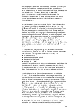 e/ou da própria Matemática (incluindo-se os problemas históricos) para
desenvolver conceitos, procedimentos e atitudes matemáticas?
Após essa discussão, os professores deverão ler o texto Conexões entre
os conteúdos (pp. 138 a 142) e discuti-lo em pequenos
grupos, apresentando posteriormente suas conclusões. Um
professor poderá elaborar um breve relatório contendo as opiniões
consensuais de todos os grupos e as questões que provocaram
controvérsias (4h).

2. Os professores, em grupos, deverão analisar mais detalhadamente
um dos três exemplos de conexões entre os conteúdos (pp. 139 a
141), com a finalidade de indicar outros contextos, incluindo os Temas
Transversais e de outras áreas do conhecimento. Cada grupo deverá
elaborar um relatório para os demais, indicando se os diversos blocos
de conteúdos propostos pelos Parâmetros Curriculares Nacionais estão
conectados e detalhando o exemplo dado por meio da indicação de
situações-problema que possam ser abordadas etc. (2h).
Um professor poderá elaborar um pequeno relatório contendo as
opiniões consensuais do grupo todo e as que provocaram controvérsias,
para que todos possam utilizá-lo como referência na criação de novas
propostas.

3. Os professores, em pequenos grupos, deverão escolher um dos
assuntos abaixo, elaborar uma rede de conexões e indicar os contextos
dos problemas para explorar os conteúdos envolvidos (3h).
• Números inteiros.
• Semelhança de figuras planas.
• Problemas de contagem.
• Equação do 1º grau.
Os grupos deverão propor algumas situações-problema que poderão dar
início ao desenvolvimento do assunto, indicando as conexões que
podem ser feitas com os conteúdos relacionados aos demais blocos.
É necessário especificar para qual série as situações se destinam.

4. Individualmente, os professores fazem a leitura do projeto do
Anexo 1 – Alimentação, identificando os conteúdos matemáticos e as
questões de outras áreas que foram envolvidas. O professor deverá
informar, também, se algum tema transversal pode ser desenvolvido a
partir desse projeto e indicar aspectos positivos e negativos do projeto.
Depois, em pequenos grupos, os professores irão confrontar suas
opiniões sobre o projeto com as de seus colegas, visando à sua
reelaboração, tanto no sentido de torná-lo pedagogicamente mais
interessante como também mais adequado à realidade de seus alunos.
Assim, para tornar o projeto mais exeqüível, os professores poderão
fazer acréscimos, supressões, modificar a ordem das atividades,
aprofundar algumas das noções envolvidas etc. Um painel poderá ser
realizado para socializar as sugestões de reformulação do projeto (3h).

5. Os professores, em grupo, deverão elaborar um projeto que crie
contextos para introduzir um novo conceito e/ou procedimento

                                                                      248
 