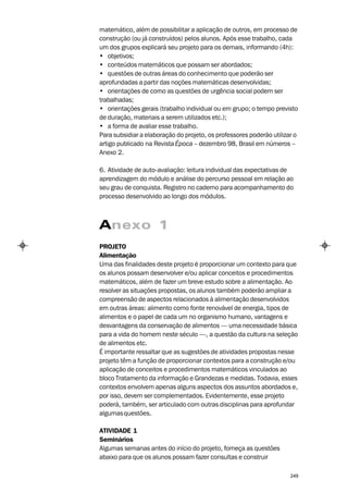 matemático, além de possibilitar a aplicação de outros, em processo de
construção (ou já construídos) pelos alunos. Após esse trabalho, cada
um dos grupos explicará seu projeto para os demais, informando (4h):
• objetivos;
• conteúdos matemáticos que possam ser abordados;
• questões de outras áreas do conhecimento que poderão ser
aprofundadas a partir das noções matemáticas desenvolvidas;
• orientações de como as questões de urgência social podem ser
trabalhadas;
• orientações gerais (trabalho individual ou em grupo; o tempo previsto
de duração, materiais a serem utilizados etc.);
• a forma de avaliar esse trabalho.
Para subsidiar a elaboração do projeto, os professores poderão utilizar o
artigo publicado na Revista Época – dezembro 98, Brasil em números –
Anexo 2.

6. Atividade de auto-avaliação: leitura individual das expectativas de
aprendizagem do módulo e análise do percurso pessoal em relação ao
seu grau de conquista. Registro no caderno para acompanhamento do
processo desenvolvido ao longo dos módulos.



Anexo 1
PROJETO
Alimentação
Uma das finalidades deste projeto é proporcionar um contexto para que
os alunos possam desenvolver e/ou aplicar conceitos e procedimentos
matemáticos, além de fazer um breve estudo sobre a alimentação. Ao
resolver as situações propostas, os alunos também poderão ampliar a
compreensão de aspectos relacionados à alimentação desenvolvidos
em outras áreas: alimento como fonte renovável de energia, tipos de
alimentos e o papel de cada um no organismo humano, vantagens e
desvantagens da conservação de alimentos — uma necessidade básica
para a vida do homem neste século —, a questão da cultura na seleção
de alimentos etc.
É importante ressaltar que as sugestões de atividades propostas nesse
projeto têm a função de proporcionar contextos para a construção e/ou
aplicação de conceitos e procedimentos matemáticos vinculados ao
bloco Tratamento da informação e Grandezas e medidas. Todavia, esses
contextos envolvem apenas alguns aspectos dos assuntos abordados e,
por isso, devem ser complementados. Evidentemente, esse projeto
poderá, também, ser articulado com outras disciplinas para aprofundar
algumas questões.

ATIVIDADE 1
Seminários
Algumas semanas antes do início do projeto, forneça as questões
abaixo para que os alunos possam fazer consultas e construir

                                                                      249
 