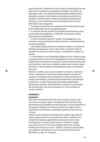 argumentos para o debate que irá ocorrer após a apresentação de cada
grupo sobre a questão (ou as questões escolhidas). No entanto, se
você julgar melhor, essa atividade poderá ser desenvolvida durante a
realização do projeto, entremeando as atividades que envolvem os
aspectos numéricos da alimentação. As questões propostas para o
seminário, o que não precisa ocorrer necessariamente na aula de
Matemática, são as seguintes:
• A seleção dos alimentos e as respectivas formas de prepará-los são
determinadas pela cultura e pelo gosto pessoal.
• A mídia tem exercido influência na seleção dos alimentos por meio
da veiculação de propagandas, modificando, por exemplo, hábitos
alimentares de muitas pessoas.
• É fundamental estar atento às “ciladas” das propagandas, pois
aumentar o consumo de determinados alimentos ou medicamentos é o
seu principal objetivo.
• Alimentação inadequada provoca prejuízos à saúde, o que pode ser
verificado por pesquisas, como as que indicam o elevado índice de
colesterol no sangue de muitas crianças, um problema, em geral, dos
adultos.
• A alimentação é uma necessidade biológica comum a todos os seres
vivos sendo que os humanos têm necessidade de consumir diariamente
substâncias fundamentais à construção e ao desenvolvimento do corpo,
como proteínas, vitaminas, carboidratos, lipídios, sais minerais e água.
No entanto, a alimentação de muitas pessoas é pobre em proteínas e
vitaminas.
Proponha, também, que os alunos analisem os direitos universais do
homem, destacando a importância da alimentação na questão da
cidadania. É necessário que se desenvolva no aluno consciência em
relação à alimentação, considerando-se as demandas para obtenção
de alimentos, ou seja, discutir algumas questões relacionadas à
agricultura e à pecuária. Colocar também a questão: “A conservação
dos alimentos por meio de conservantes é um mal necessário no
mundo moderno?”

ATIVIDADE 2
A pesquisa
Pelo menos uma semana antes de iniciar o projeto, proponha aos
alunos que, em grupos, façam uma pesquisa sobre alimentos. Eles
deverão expor seus trabalhos aos demais grupos, inclusive utilizando-se
de cartazes. O objetivo é familiarizar os alunos com alguns termos
importantes como proteínas, carboidratos, gorduras, vitaminas, sais
minerais.
Todavia, convém explicar antecipadamente à classe o significado de
caloria (abrevia-se por cal) e de quilocaloria (kcal). A caloria é uma
unidade de energia que geralmente se utiliza para indicar o total
de energia que um alimento pode fornecer e também a energia
consumida pelo homem em suas atividades físicas e/ou mentais.
Esclareça aos alunos que 1kcal = 1000cal. Aproveite a oportunidade
para trabalhar o prefixo quilo (k) com seus alunos retomando seu
significado, ou seja, mil. Exemplos:

                                                                     250
 