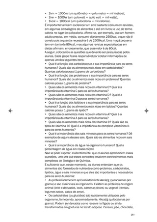 • 1km = 1000m (um quilômetro = quilo metro = mil metros);
• 1kw = 1000W (um quilowatt = quilo watt = mil watts);
• 1kcal = 1000cal (um quilocaloria = mil calorias).
É importante também esclarecer um erro bastante comum em revistas,
em algumas embalagens de alimentos e até em livros: o uso do termo
caloria no lugar de quilocaloria. Afirma-se, por exemplo, que um homem
adulto precisa, em média, consumir diariamente 2500cal, o que não é
correto pois a quantia necessária é de 2500kcal. Uma maçã pequena
tem em torno de 80kcal, mas algumas revistas especializadas em
dietas afirmam, erroneamente, que esse valor é de 80cal.
A seguir, colocamos as questões que deverão ser pesquisadas pelos
alunos. Cada grupo ficaria responsável por coletar informações de
apenas um dos seguintes itens:
• Qual é a função dos carboidratos e a sua importância para os seres
humanos? Quais são os alimentos mais ricos em carboidratos?
Quantas calorias possui 1 grama de carboidrato?
• Qual é a função das proteínas e a sua importância para os seres
humanos? Quais são os alimentos mais ricos em proteínas? Quantas
calorias possui 1 grama de proteína?
• Quais são os alimentos mais ricos em vitamina C? Qual é a
importância da vitamina C para os seres humanos?
• Quais são os alimentos mais ricos em vitamina D? Qual é a
importância da vitamina D para os seres humanos?
• Qual é a função dos lipídios e a sua importância para os seres
humanos? Quais são os alimentos mais ricos em lipídios? Quantas
calorias possui 1 grama de lipídio?
• Quais são os alimentos mais ricos em vitamina A? Qual é a
importância da vitamina A para os seres humanos?
• Quais são os alimentos mais ricos em vitamina B? Quais são os
tipos de vitamina B? Qual é a importância do complexo vitamínico B
para os seres humanos?
• Qual é a importância dos sais minerais para os seres humanos? Dê
exemplos de alguns desses sais. Quais são os alimentos ricos em sais
minerais?
• Qual é a importância da água no organismo humano? Qual a
porcentagem da água em nosso corpo?
Não se pode esperar, evidentemente, que os alunos aprofundem essas
questões, uma vez que esses conceitos envolvem conhecimentos mais
complexos de Biologia e de Química.
É suficiente que, nesse momento, os alunos entendam que os
alimentos são formados de nutrientes como proteínas, carboidratos,
lipídios, água e sais minerais e que eles são importantes e necessários
para os seres humanos:
• As proteínas fornecem aproximadamente 4kcal/g (quilocalorias por
grama) e são essenciais ao organismo. Existem as proteínas de origem
animal (leite e derivados, ovos, carnes e peixes) ou vegetal (cereais,
legumes secos, casca de arroz).
• Os carboidratos (ou glucídios) são rapidamente utilizados pelo
organismo, fornecendo, aproximadamente, 4kcal/g (quilocalorias por
grama). Podem ser deixados como reserva no fígado ou ainda
transformados em gorduras no tecido adiposo. Cereais, pão, chocolate,

                                                                    251
 