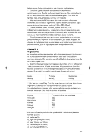 batata, arroz, frutas e os açúcares são ricos em carboidratos.
• Os lipídios (gorduras) têm teor calórico muito elevado:
aproximadamente 9kcal/g (quilocalorias por grama). São estocados no
tecido adiposo e constituem uma reserva energética. São ricos em
lipídios: óleo, leite, chocolate, carnes, sorvetes etc.
• A água representa 70% do peso do corpo humano e é um dos
elementos essenciais ao organismo: a perda de 10% do total de água
causa sérios problemas e a partir de 20% a 22% é fatal.
• Os sais minerais (cloro, potássio, cálcio, ferro etc.) são
indispensáveis ao organismo, pois juntamente com as proteínas são
responsáveis pela renovação de tecido como a pele, os músculos e os
nervos. As vitaminas também são essenciais à vida humana.
• O total de energia que o corpo humano gasta diariamente, reposta
pela alimentação, depende da atividade física, da idade, do peso, da
altura e do metabolismo da pessoa; gasta-se energia mesmo dormindo
profundamente, pois os órgãos precisam dela para funcionar.

ATIVIDADE 3
Os problemas
As situações-problema propostas, além de proporcionar contextos para
os alunos desenvolverem procedimentos para fazer cálculos com
números racionais, têm também como finalidade o desenvolvimento do
raciocínio proporcional.
1. Os alimentos ingeridos por uma pessoa durante o almoço totalizaram
100g de carboidratos, 80g de proteínas e 50g de gorduras. Qual é o
total de quilocalorias consumidas por essa pessoa? Consulte a tabela
para verificar o valor energético aproximado desses nutrientes:

Lipídio                    Proteína                Carboidrato
9kcal/g                    4kcal/g                 4kcal/g

2. Um homem pesa 80kg. Qual é o peso da quantidade de água de seu
organismo, sabendo que ela representa 70% de seu total?
3. A tabela abaixo mostra o valor aproximado da energia gasta por um
homem adulto em uma hora de prática de esporte.

Esporte                       Consumo médio em uma hora
Basquete                      560
Caminhada                     288
Corrida                       600
Futebol                       700
Natação                       600

Calcule o número aproximado de quilocalorias consumidas por esse
homem quando:
a) nadar por 2h;
b) jogar basquete por 45min;
c) jogar futebol por 90min;
d) caminhar por 2h30min;
e) caminhar por 1h15min.

                                                                   252
 