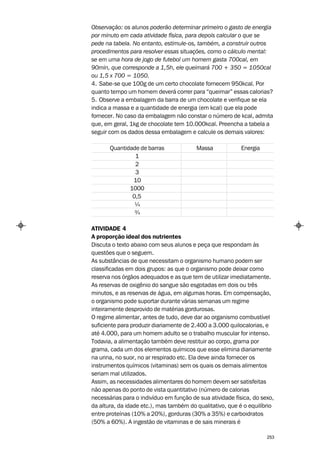 Observação: os alunos poderão determinar primeiro o gasto de energia
por minuto em cada atividade física, para depois calcular o que se
pede na tabela. No entanto, estimule-os, também, a construir outros
procedimentos para resolver essas situações, como o cálculo mental:
se em uma hora de jogo de futebol um homem gasta 700cal, em
90min, que corresponde a 1,5h, ele queimará 700 + 350 = 1050cal
ou 1,5 x 700 = 1050.
4. Sabe-se que 100g de um certo chocolate fornecem 950kcal. Por
quanto tempo um homem deverá correr para “queimar” essas calorias?
5. Observe a embalagem da barra de um chocolate e verifique se ela
indica a massa e a quantidade de energia (em kcal) que ela pode
fornecer. No caso da embalagem não constar o número de kcal, admita
que, em geral, 1kg de chocolate tem 10.000kcal. Preencha a tabela a
seguir com os dados dessa embalagem e calcule os demais valores:

       Quantidade de barras              Massa             Energia
                1
                2
                3
               10
              1000
               0,5
                ¼
                ¾

ATIVIDADE 4
A proporção ideal dos nutrientes
Discuta o texto abaixo com seus alunos e peça que respondam às
questões que o seguem.
As substâncias de que necessitam o organismo humano podem ser
classificadas em dois grupos: as que o organismo pode deixar como
reserva nos órgãos adequados e as que tem de utilizar imediatamente.
As reservas de oxigênio do sangue são esgotadas em dois ou três
minutos, e as reservas de água, em algumas horas. Em compensação,
o organismo pode suportar durante várias semanas um regime
inteiramente desprovido de matérias gordurosas.
O regime alimentar, antes de tudo, deve dar ao organismo combustível
suficiente para produzir diariamente de 2.400 a 3.000 quilocalorias, e
até 4.000, para um homem adulto se o trabalho muscular for intenso.
Todavia, a alimentação também deve restituir ao corpo, grama por
grama, cada um dos elementos químicos que esse elimina diariamente
na urina, no suor, no ar respirado etc. Ela deve ainda fornecer os
instrumentos químicos (vitaminas) sem os quais os demais alimentos
seriam mal utilizados.
Assim, as necessidades alimentares do homem devem ser satisfeitas
não apenas do ponto de vista quantitativo (número de calorias
necessárias para o indivíduo em função de sua atividade física, do sexo,
da altura, da idade etc.), mas também do qualitativo, que é o equilíbrio
entre proteínas (10% a 20%), gorduras (30% a 35%) e carboidratos
(50% a 60%). A ingestão de vitaminas e de sais minerais é

                                                                     253
 