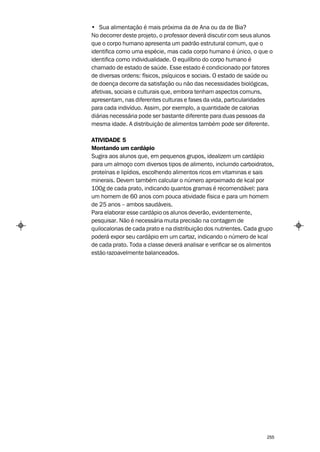 • Sua alimentação é mais próxima da de Ana ou da de Bia?
No decorrer deste projeto, o professor deverá discutir com seus alunos
que o corpo humano apresenta um padrão estrutural comum, que o
identifica como uma espécie, mas cada corpo humano é único, o que o
identifica como individualidade. O equilíbrio do corpo humano é
chamado de estado de saúde. Esse estado é condicionado por fatores
de diversas ordens: físicos, psíquicos e sociais. O estado de saúde ou
de doença decorre da satisfação ou não das necessidades biológicas,
afetivas, sociais e culturais que, embora tenham aspectos comuns,
apresentam, nas diferentes culturas e fases da vida, particularidades
para cada indivíduo. Assim, por exemplo, a quantidade de calorias
diárias necessária pode ser bastante diferente para duas pessoas da
mesma idade. A distribuição de alimentos também pode ser diferente.

ATIVIDADE 5
Montando um cardápio
Sugira aos alunos que, em pequenos grupos, idealizem um cardápio
para um almoço com diversos tipos de alimento, incluindo carboidratos,
proteínas e lipídios, escolhendo alimentos ricos em vitaminas e sais
minerais. Devem também calcular o número aproximado de kcal por
100g de cada prato, indicando quantos gramas é recomendável: para
um homem de 60 anos com pouca atividade física e para um homem
de 25 anos – ambos saudáveis.
Para elaborar esse cardápio os alunos deverão, evidentemente,
pesquisar. Não é necessária muita precisão na contagem de
quilocalorias de cada prato e na distribuição dos nutrientes. Cada grupo
poderá expor seu cardápio em um cartaz, indicando o número de kcal
de cada prato. Toda a classe deverá analisar e verificar se os alimentos
estão razoavelmente balanceados.




                                                                     255
 