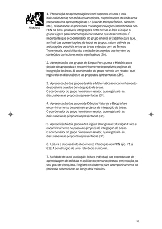 1. Preparação de apresentações: com base nas leituras e nas
discussões feitas nos módulos anteriores, os professores de cada área
preparam uma apresentação de 1h (usando transparências, cartazes
etc.), ressaltando: as principais mudanças/inovações identificadas nos
PCN da área, possíveis integrações entre temas e área e o que o
grupo sugere para incorporação no trabalho que desenvolvem. É
importante que o coordenador do grupo oriente o trabalho para que,
ao final das apresentações de todos os grupos, sejam visíveis as
articulações possíveis entre as áreas e destas com os Temas
Transversais, possibilitando a relação de projetos que tornem os
conteúdos curriculares mais significativos (3h).

2. Apresentação dos grupos de Língua Portuguesa e História para
debate das propostas e encaminhamento de possíveis projetos de
integração de áreas. O coordenador do grupo nomeia um relator, que
registrará as discussões e as propostas apresentadas (3h).

3. Apresentação dos grupos de Arte e Matemática e encaminhamento
de possíveis projetos de integração de áreas.
O coordenador do grupo nomeia um relator, que registrará as
discussões e as propostas apresentadas (3h).

4. Apresentação dos grupos de Ciências Naturais e Geografia e
encaminhamento de possíveis projetos de integração de áreas.
O coordenador do grupo nomeia um relator, que registrará as
discussões e as propostas apresentadas (3h).

5. Apresentação dos grupos de Língua Estrangeira e Educação Física e
encaminhamento de possíveis projetos de integração de áreas.
O coordenador do grupo nomeia um relator, que registrará as
discussões e as propostas apresentadas (3h).

6. Leitura e discussão do documento Introdução aos PCN (pp. 71 a
81): A constituição de uma referência curricular.

7. Atividade de auto-avaliação: leitura individual das expectativas de
aprendizagem do módulo e análise do percurso pessoal em relação ao
seu grau de conquista. Registro no caderno para acompanhamento do
processo desenvolvido ao longo dos módulos.




                                                                     32
 