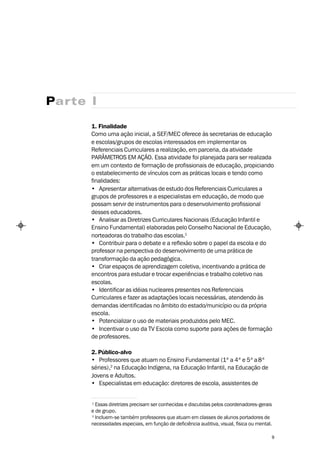 Parte I

      1. Finalidade
      Como uma ação inicial, a SEF/MEC oferece às secretarias de educação
      e escolas/grupos de escolas interessados em implementar os
      Referenciais Curriculares a realização, em parceria, da atividade
      PARÂMETROS EM AÇÃO. Essa atividade foi planejada para ser realizada
      em um contexto de formação de profissionais de educação, propiciando
      o estabelecimento de vínculos com as práticas locais e tendo como
      finalidades:
      • Apresentar alternativas de estudo dos Referenciais Curriculares a
      grupos de professores e a especialistas em educação, de modo que
      possam servir de instrumentos para o desenvolvimento profissional
      desses educadores.
      • Analisar as Diretrizes Curriculares Nacionais (Educação Infantil e
      Ensino Fundamental) elaboradas pelo Conselho Nacional de Educação,
      norteadoras do trabalho das escolas.1
      • Contribuir para o debate e a reflexão sobre o papel da escola e do
      professor na perspectiva do desenvolvimento de uma prática de
      transformação da ação pedagógica.
      • Criar espaços de aprendizagem coletiva, incentivando a prática de
      encontros para estudar e trocar experiências e trabalho coletivo nas
      escolas.
      • Identificar as idéias nucleares presentes nos Referenciais
      Curriculares e fazer as adaptações locais necessárias, atendendo às
      demandas identificadas no âmbito do estado/município ou da própria
      escola.
      • Potencializar o uso de materiais produzidos pelo MEC.
      • Incentivar o uso da TV Escola como suporte para ações de formação
      de professores.

      2. Público-alvo
      • Professores que atuam no Ensino Fundamental (1ª a 4ª e 5ª a 8ª
      séries),2 na Educação Indígena, na Educação Infantil, na Educação de
      Jovens e Adultos.
      • Especialistas em educação: diretores de escola, assistentes de


      1
        Essas diretrizes precisam ser conhecidas e discutidas pelos coordenadores-gerais
      e de grupo.
      2
        Incluem-se também professores que atuam em classes de alunos portadores de
      necessidades especiais, em função de deficiência auditiva, visual, física ou mental.

                                                                                         9
 