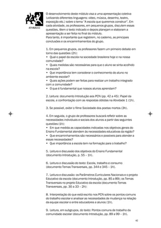 O desenvolvimento deste módulo visa a uma apresentação coletiva
(utilizando diferentes linguagens: vídeo, música, desenho, teatro,
exposição etc.) sobre o tema “A escola que queremos construir”. Em
cada atividade, os professores, em pequenos grupos, discutem essas
questões, lêem o texto indicado e depois planejam e elaboram a
apresentação a ser feita no final do módulo.
Para tanto, é importante que registrem, no caderno, as principais
conclusões e os encaminhamentos do grupo.

1. Em pequenos grupos, os professores fazem um primeiro debate em
torno das questões (2h):
• Qual o papel da escola na sociedade brasileira hoje e na nossa
comunidade?
• Quais medidas são necessárias para que o aluno se sinta acolhido
na escola?
• Que importância tem considerar o conhecimento do aluno no
ambiente escolar?
• Quais ações podem ser feitas para realizar um trabalho integrado
com a comunidade?
• O que é fundamental que nossos alunos aprendam?

2. Leitura: documento Introdução aos PCN (pp. 42 a 45): Papel da
escola, e confrontação com as respostas obtidas na Atividade 1 (1h).

3. Se possível, exibir o filme Sociedade dos poetas mortos (3h).

4. Em seguida, o grupo de professores buscará refletir sobre as
necessidades individuais e sociais dos alunos a partir das seguintes
questões (1h):
• Em que medida as capacidades indicadas nos objetivos gerais do
Ensino Fundamental atendem às necessidades educativas da região?
• Que encaminhamentos são necessários e possíveis para atender a
essas necessidades?
• Que importância a escola tem na formação para o trabalho?

5. Leitura e discussão dos objetivos do Ensino Fundamental
(documento Introdução, p. 55 – 1h).

6. Leitura e discussão do texto: Escola, trabalho e consumo
(documento Temas Transversais, pp. 344 e 345 – 1h).

7. Leitura e discussão: os Parâmetros Curriculares Nacionais e o projeto
Educativo da escola (documento Introdução, pp. 85 a 89); os Temas
Transversais no projeto Educativo da escola (documento Temas
Transversais, pp. 30 a 33 – 2h):

8. Interpretação do que está escrito nos PCN sobre os pontos comuns
do trabalho escolar e analisar as necessidades de mudança na relação
da equipe escolar e entre educadores e alunos (1h).

9. Leitura, em subgrupos, do texto: Pontos comuns de trabalho da
comunidade escolar (documento Introdução, pp. 89 a 99 – 1h).

                                                                       42
 