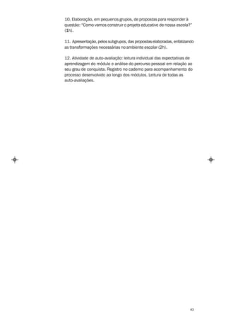10. Elaboração, em pequenos grupos, de propostas para responder à
questão: “Como vamos construir o projeto educativo de nossa escola?”
(1h).

11. Apresentação, pelos subgrupos, das propostas elaboradas, enfatizando
as transformações necessárias no ambiente escolar (2h).

12. Atividade de auto-avaliação: leitura individual das expectativas de
aprendizagem do módulo e análise do percurso pessoal em relação ao
seu grau de conquista. Registro no caderno para acompanhamento do
processo desenvolvido ao longo dos módulos. Leitura de todas as
auto-avaliações.




                                                                      43
 