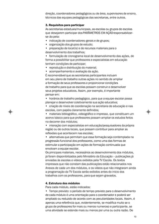 direção, coordenadores pedagógicos ou de área, supervisores de ensino,
técnicos das equipes pedagógicas das secretarias, entre outros.

3. Requisitos para participar
As secretarias estaduais/municipais, as escolas ou grupos de escolas
que desejarem participar dos PARÂMETROS EM AÇÃO responsabilizar-
se-ão pela:
• indicação de coordenadores-gerais e de grupos;
• organização dos grupos de estudo;
• preparação de local(is) e de recursos materiais para o
desenvolvimento dos trabalhos;
• formulação de cronograma local de desenvolvimento das ações, de
forma a possibilitar que professores e especialistas em educação
tenham condições de participar;
• reprodução e distribuição do material;
• acompanhamento e avaliação da ação.
É recomendável que as secretarias participantes incluam
em seu plano de trabalho outras ações no sentido de ampliar
a formação de seus professores e proporcionar condições
de trabalho para que as escolas possam construir e desenvolver
seus projetos educativos. Assim, por exemplo, é importante
pensar em:
• horários de trabalho pedagógico, para que a equipe escolar possa
planejar e desenvolver coletivamente sua ação educativa;
• criação de níveis de coordenação na secretaria de educação e nas
escolas, com papéis claramente definidos;
• materiais bibliográfico, videográfico e impresso, que constituam um
acervo básico para que professores possam ampliar os estudos feitos
no decorrer dos módulos;
• interação com especialistas em educação/pesquisadores da própria
região ou de outros locais, que possam contribuir para ampliar as
reflexões que acontecem nas escolas;
• alternativas que permitam que essa formação seja contemplada na
progressão funcional dos professores, como uma das formas de
estimular a participação em ações de formação continuada que
envolvam a equipe escolar.
Os principais materiais, necessários ao desenvolvimento dos módulos,
já foram disponibilizados pelo Ministério da Educação – publicações já
enviadas às escolas e vídeos exibidos pela TV Escola. Os textos
impressos que não constam das publicações estão relacionados nos
Anexos de cada um dos módulos, e os vídeos que não integraram ainda
a programação da TV Escola serão exibidos antes do início dos
trabalhos com os professores, para que sejam gravados.

4. Estrutura dos módulos
Para cada módulo, estão indicados:
• Tempo previsto: o período de tempo previsto para o desenvolvimento
de cada módulo é uma orientação para o coordenador e poderá ser
ampliado ou reduzido de acordo com as peculiaridades locais. Assim, é
apenas uma referência que, evidentemente, se modifica muito se o
grupo de professores for mais ou menos numeroso e participante, se
uma atividade se estende mais ou menos por uma ou outra razão. De

                                                                    10
 