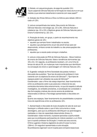 1. Debate, em pequenos grupos, da seguinte questão (1h):
“Qual o papel de Ciências Naturais na formação do nosso aluno e em que
medida o que estamos trabalhando é coerente com esse papel?”

2. Exibição dos filmes Ciência e Ética na Ciência para debate (26min)
cada um (2h).

3. Leitura compartilhada dos textos: Documento de Ciências –
Ciências Naturais e tecnologia (pp. 23 a 26), Ciências Naturais e
cidadania (pp. 22 e 23) e Objetivos gerais de Ciências Naturais para o
Ensino Fundamental (p. 32) (1h).

4. Produção de texto, em grupo, a partir do reconhecimento nos
objetivos gerais de (2h):
• aqueles que sempre foram trabalhados na escola;
• aqueles cujo planejamento anual não prevê tempo para ser
desenvolvido, embora conste do trabalho ou das preocupações dos
professores;
• aqueles que a escola pode começar a trabalhar.

5. Leitura e discussão do PCN de Ciências Naturais – Breve histórico
do ensino de Ciências Naturais: fases e tendências dominantes (pp.
19 a 21). Em seguida, os professores localizam, em uma linha do
tempo do século XX, as mudanças mais importantes que identificam
na concepção de ensino e aprendizagem em Ciências Naturais (2h).

6. Sugestão: exibição do filme Sociedade dos poetas mortos e
discussão das questões: “Que tipo de postura do professor é mais
coerente com os objetivos do ensino de Ciências?”; “Que tipos de
espaços podem ser utilizados nas aulas de Ciências?”
Coordenador: caso o filme não esteja disponível, fazer levantamento
entre os professores sobre suas posturas e relacioná-las aos
conteúdos dos textos lidos anteriormente, no que diz respeito à atitude
investigativa, às verdades provisórias, à canalização da curiosidade e
das formulações criativas dos alunos acerca de problemas
relacionados à Ciência e Tecnologia apresentados e discutidos em
aula.
Quanto aos espaços, fazer levantamento de possibilidades e propiciar
troca de experiências entre os professores (2h).

7. Apresentação e discussão de duas situações de sala de aula que
favoreçam a reflexão sobre o que é feito comumente e novas
abordagens, para que os professores identifiquem as aprendizagens
realizadas e o tipo de capacidade desenvolvida (Anexo 1).
Coordenador: neste momento, é possível aproveitar a oportunidade
para que os professores participantes do módulo assistam a um filme
que o suposto professor da Situação 1 mostra aos seus alunos.
O filme sugerido é Sistema digestório da série O corpo humano
(18min). Em seguida é apresentada a outra situação.
Os professores organizam-se em duplas para comparar essas duas

                                                                        50
 