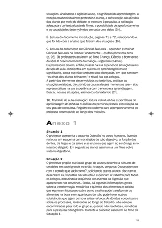 situações, analisando a ação do aluno, o significado da aprendizagem, a
relação estabelecida entre professor e alunos, a sofisticação das dúvidas
dos alunos por meio do debate, o incentivo à pesquisa, a utilização
adequada e contextualizada de filmes, a possibilidade de aprofundamento
e as capacidades desenvolvidas em cada uma delas (3h).

8. Leitura do documento Introdução, páginas 71 e 72, relacionando o
que foi lido com a análise que fizeram das situações (1h).

9. Leitura do documento de Ciências Naturais – Aprender e ensinar
Ciências Naturais no Ensino Fundamental – os dois primeiros itens
(p. 26). Os professores assistem ao filme Criança, Ciência e bom senso
da série O desenvolvimento da criança – Inglaterra (24min).
Os professores devem, então, buscar na sua experiência situações reais
de sala de aula, momentos em que houve aprendizagem muito
significativa, ainda que não tivessem sido planejadas, em que sentiram
“os olhos dos alunos brilharem” e relatá-las aos colegas.
A partir dos elementos desenvolvidos no texto lido, analisar as
situações relatadas, discutindo as causas desses momentos terem sido
representativos na sua experiência com o ensino e a aprendizagem.
Buscar, nessas situações, elementos do texto lido (2h).

10. Atividade de auto-avaliação: leitura individual das expectativas de
aprendizagem do módulo e análise do percurso pessoal em relação ao
seu grau de conquista. Registro no caderno para acompanhamento do
processo desenvolvido ao longo dos módulos.


Anexo 1
Situação 1
O professor apresenta o assunto Digestão no corpo humano, fazendo
na lousa um esquema com os órgãos do tubo digestivo, a função dos
dentes, da língua e da saliva e as enzimas que agem no estômago e no
intestino delgado. Em seguida os alunos assistem a um filme sobre
sistema digestório.

Situação 2
O professor propõe que cada grupo de alunos desenhe a silhueta de
um deles em papel grande no chão. A seguir, pergunta: O que acontece
com a comida que você come?, solicitando que os alunos discutam e
desenhem as respostas na silhueta e exponham o trabalho para todos
os colegas, discutindo a seqüência dos eventos da digestão que
apareceram nos desenhos. Então, dá algumas informações gerais
sobre a transformação mecânica e química dos alimentos e solicita
que escrevam hipóteses sobre como a saliva pode transformar os
alimentos na boca e em que locais do tubo pode haver outras
substâncias que agem como a saliva na boca. As dúvidas conceituais e
sobre os processos, levantadas ao longo do trabalho, são sempre
encaminhadas para todo o grupo e, quando não resolvidas, remetidas
para a pesquisa bibliográfica. Durante o processo assistem ao filme da
Situação 1.

                                                                       51
 