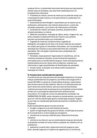 qualquer forma, o coordenador deve estar atento para que seja possível
realizar todas as atividades, pois elas foram elaboradas com um
encadeamento intencional.
• Finalidade do módulo: orienta as metas que se pretende atingir com
a realização de cada módulo e é útil para orientar o coordenador em
suas intervenções.
• Expectativas de aprendizagem: capacidades que se espera que os
professores participantes dos módulos desenvolvam, a partir das
atividades propostas, e que servem de critérios para a avaliação.
• Conteúdos do módulo: principais conceitos, procedimentos e
atitudes abordados no módulo.
• Materiais necessários: indicação de vídeos, textos, imagens etc. que
serão utilizados no desenvolvimento do módulo e que portanto
precisam ser providenciados com antecedência.
• Sugestão de materiais complementares: sugestão de
bibliografia, de programas de vídeo e de outros materiais que possam
ser usados pelo grupo em atividades intercaladas com os períodos de
realização dos módulos ou para aprofundamento dos conteúdos
abordados. São indicações importantes para a preparação dos
coordenadores.
• Atividades: essas aparecem organizadas em seqüências, com os
materiais necessários indicados, encaminhamentos propostos e
orientações para os coordenadores de grupo. Essas orientações para os
coordenadores procuram deixar claro os objetivos, subsidiar sua
intervenção e sugerir possibilidades de flexibilização das atividades.
• Anexos: textos, ilustrações e/ou folhas-tarefa necessários à
realização do módulo.

5. Funções do(s) coordenador(es) geral(is)
É fundamental que cada secretaria de educação estadual ou municipal
indique coordenador(es) do programa, que farão a articulação entre a
equipe SEF/MEC e o grupo de coordenadores de grupo, responsáveis
pelo encaminhamento dos trabalhos. Não há uma definição prévia de
quem serão tais coordenadores, para que cada secretaria possa
mobilizar para essa tarefa as pessoas da sua localidade comprometidas
de fato com a promoção do desenvolvimento profissional dos
educadores. Em função do número de participantes envolvidos nos
PARÂMETROS EM AÇÃO, serão indicados os coordenadores, que podem
atuar em nível de coordenação-geral e coordenação de grupo. Sugere-
se que haja um coordenador-geral para acompanhar o trabalho de 16 a
20 grupos.
Esses coordenadores-gerais incumbir-se-ão de:
• divulgar o programa junto aos diretores de escola;
• ajudar na organização dos grupos de estudo, na definição de local(is)
de funcionamento e na formulação do cronograma;
• providenciar os recursos materiais para o desenvolvimento dos
trabalhos;
• orientar as reuniões em que os coordenadores de grupo vão estudar
as propostas contidas em cada módulo e preparar seu trabalho com os
professores;
• assessorar e avaliar todo o desenvolvimento do programa; para
tanto, deverão organizar um caderno de registros com a memória do

                                                                     11
 