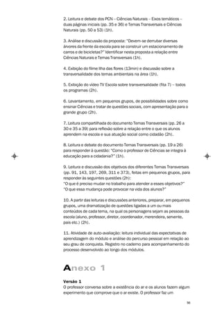 2. Leitura e debate dos PCN – Ciências Naturais – Eixos temáticos –
duas páginas iniciais (pp. 35 e 36) e Temas Transversais e Ciências
Naturais (pp. 50 a 53) (1h).

3. Análise e discussão da proposta: “Devem-se derrubar diversas
árvores da frente da escola para se construir um estacionamento de
carros e de bicicletas?” Identificar nesta proposta a relação entre
Ciências Naturais e Temas Transversais (1h).

4. Exibição do filme Ilha das flores (13min) e discussão sobre a
transversalidade dos temas ambientais na área (1h).

5. Exibição do vídeo TV Escola sobre transversalidade (fita 7) – todos
os programas (2h).

6. Levantamento, em pequenos grupos, de possibilidades sobre como
ensinar Ciências e tratar de questões sociais, com apresentação para o
grande grupo (2h).

7. Leitura compartilhada do documento Temas Transversais (pp. 26 a
30 e 35 a 39) para reflexão sobre a relação entre o que os alunos
aprendem na escola e sua atuação social como cidadão (2h).

8. Leitura e debate do documento Temas Transversais (pp. 19 a 26)
para responder à questão: “Como o professor de Ciências se integra à
educação para a cidadania?” (1h).

9. Leitura e discussão dos objetivos dos diferentes Temas Transversais
(pp. 91, 143, 197, 269, 311 e 373), feitas em pequenos grupos, para
responder às seguintes questões (2h):
“O que é preciso mudar no trabalho para atender a esses objetivos?”
“O que essa mudança pode provocar na vida dos alunos?”

10. A partir das leituras e discussões anteriores, preparar, em pequenos
grupos, uma dramatização de questões ligadas a um ou mais
conteúdos de cada tema, na qual os personagens sejam as pessoas da
escola (aluno, professor, diretor, coordenador, merendeira, servente,
pais etc.) (2h).

11. Atividade de auto-avaliação: leitura individual das expectativas de
aprendizagem do módulo e análise do percurso pessoal em relação ao
seu grau de conquista. Registro no caderno para acompanhamento do
processo desenvolvido ao longo dos módulos.



Anexo 1
Versão 1
O professor conversa sobre a existência do ar e os alunos fazem algum
experimento que comprove que o ar existe. O professor faz um

                                                                         56
 