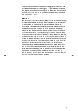 esquema sobre a composição percentual de gases na atmosfera, faz
experimentos para provar que o oxigênio e o gás carbônico existem e,
em seguida, caracteriza as várias regiões da atmosfera. Discutem-se as
doenças veiculadas pelo ar. Os alunos assistem ao filme A atmosfera
em movimento (21min).

Versão 2
Em seqüência ao trabalho com reações químicas, a professora discute
noções de fogo e de combustíveis, propõe a formulação de hipóteses
que expliquem as transformações que ocorrem em reações de
combustão, compara experimentalmente os produtos da combustão
de vários combustíveis e discute os vários problemas ambientais
causados pela emissão de produtos da combustão de combustíveis
utilizados pelos carros, caminhões e pelas indústrias, encaminhando
pesquisa bibliográfica diversificada sobre os seguintes temas: acúmulo
de fuligem e monóxido de carbono, aumento da temperatura global, o
ozônio na poluição fotoquímica e nas altas camadas da atmosfera e a
chuva ácida, orientando a pesquisa e a discussão de todos os temas
com roteiro comum: a caracterização científica do problema, as
mudanças na composição da atmosfera terrestre desde sua origem
até os dias atuais, os agravos à saúde humana e ao ambiente em
geral, as possibilidades técnicas de solução do problema e as ações
individuais, sociais e políticas necessárias para sua reversão. Os
alunos assistem também ao filme A atmosfera em movimento (21min)
e comunicam suas pesquisas aos colegas.




                                                                    57
 